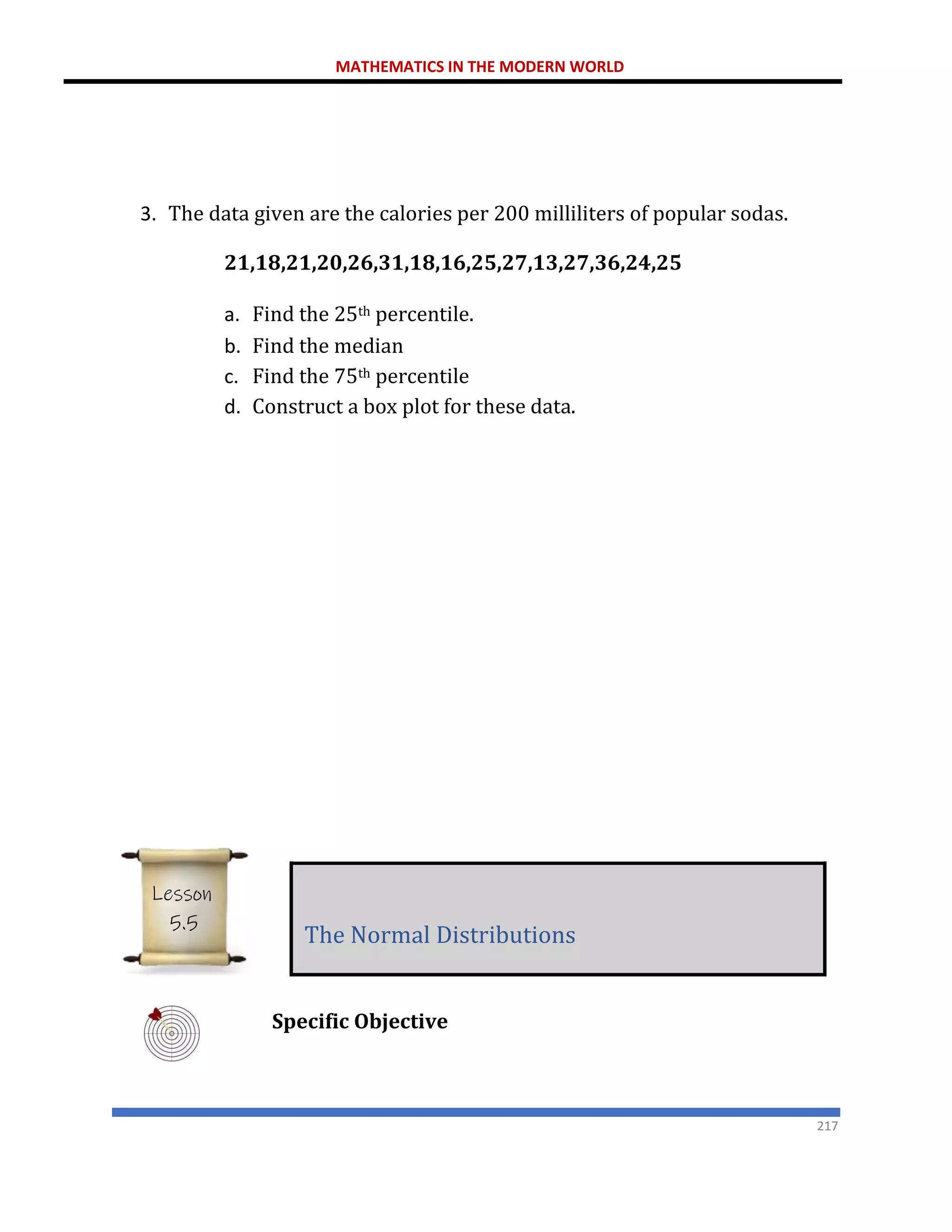 MATHEMATICS IN THE MODERN WORLD
217
3. The data given are the calories per 200 milliliters of popular sodas.
21,18,21,20,26,31,18,16,25,27,13,27,36,24,25
a. Find the 25th percentile.
b. Find the median
c. Find the 75th percentile
d. Construct a box plot for these data.
Specific Objective
The Normal Distributions
Lesson
5.5
 