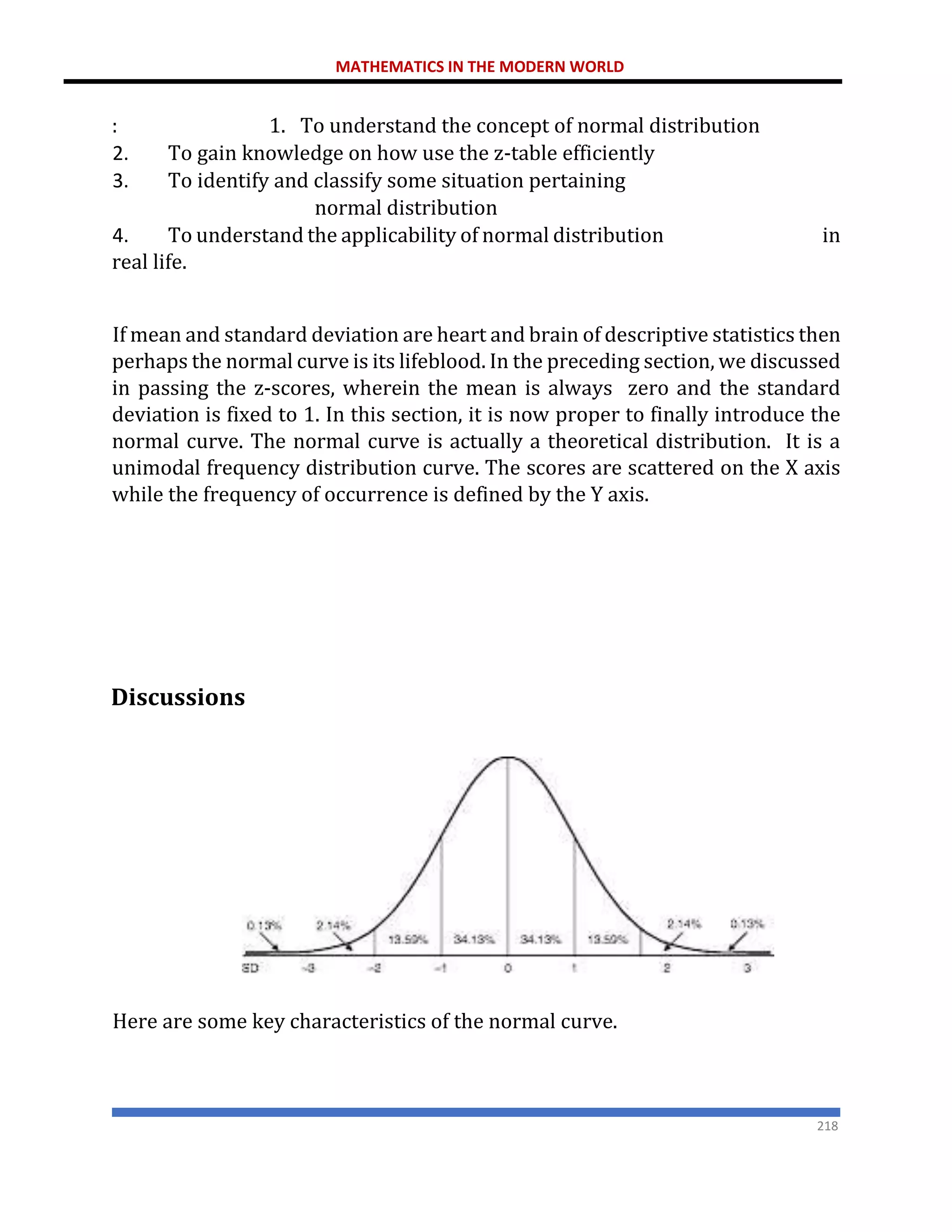 MATHEMATICS IN THE MODERN WORLD
218
: 1. To understand the concept of normal distribution
2. To gain knowledge on how use the z-table efficiently
3. To identify and classify some situation pertaining
normal distribution
4. To understand the applicability of normal distribution in
real life.
If mean and standard deviation are heart and brain of descriptive statistics then
perhaps the normal curve is its lifeblood. In the preceding section, we discussed
in passing the z-scores, wherein the mean is always zero and the standard
deviation is fixed to 1. In this section, it is now proper to finally introduce the
normal curve. The normal curve is actually a theoretical distribution. It is a
unimodal frequency distribution curve. The scores are scattered on the X axis
while the frequency of occurrence is defined by the Y axis.
Discussions
Here are some key characteristics of the normal curve.
 