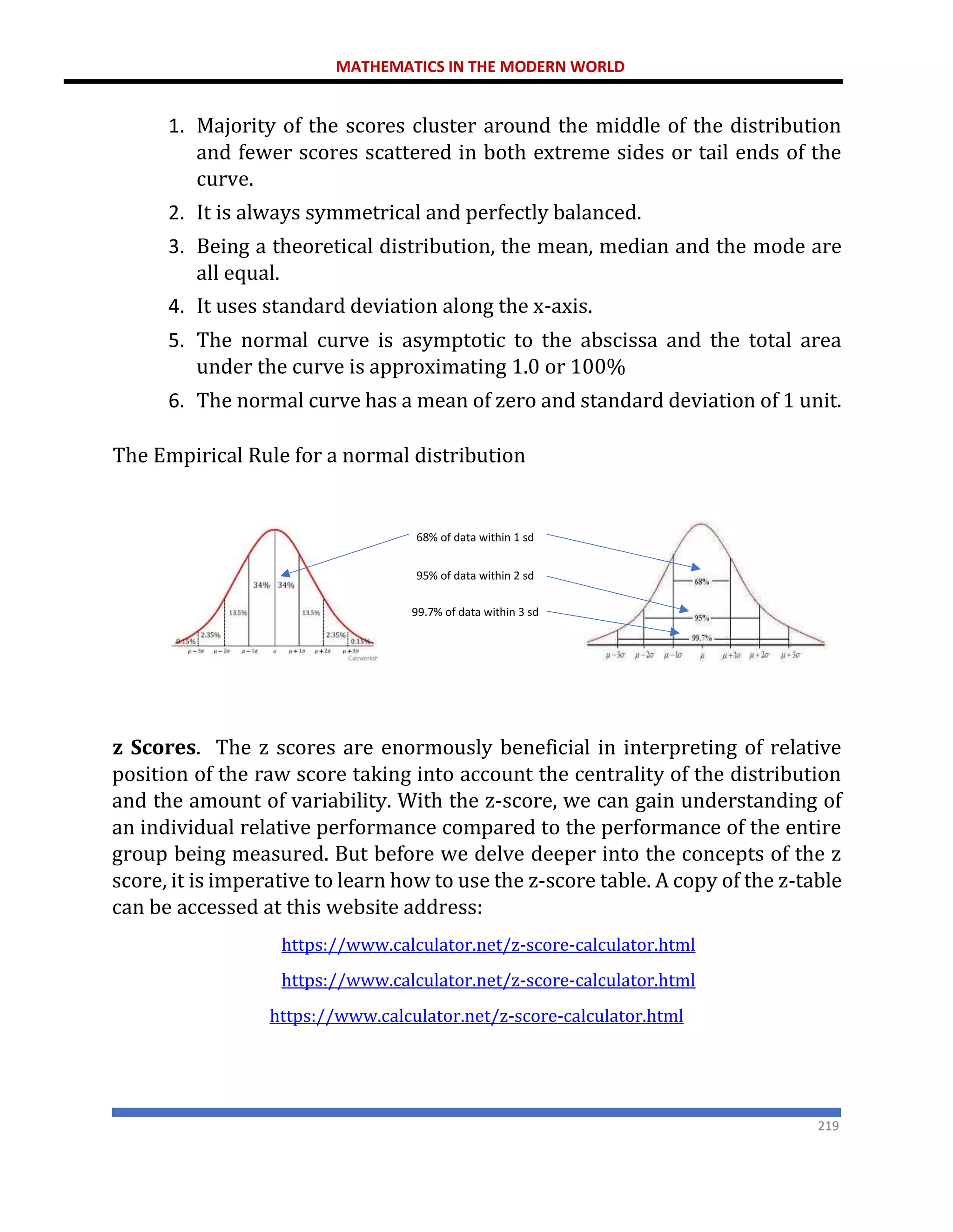 MATHEMATICS IN THE MODERN WORLD
219
1. Majority of the scores cluster around the middle of the distribution
and fewer scores scattered in both extreme sides or tail ends of the
curve.
2. It is always symmetrical and perfectly balanced.
3. Being a theoretical distribution, the mean, median and the mode are
all equal.
4. It uses standard deviation along the x-axis.
5. The normal curve is asymptotic to the abscissa and the total area
under the curve is approximating 1.0 or 100%
6. The normal curve has a mean of zero and standard deviation of 1 unit.
The Empirical Rule for a normal distribution
z Scores. The z scores are enormously beneficial in interpreting of relative
position of the raw score taking into account the centrality of the distribution
and the amount of variability. With the z-score, we can gain understanding of
an individual relative performance compared to the performance of the entire
group being measured. But before we delve deeper into the concepts of the z
score, it is imperative to learn how to use the z-score table. A copy of the z-table
can be accessed at this website address:
https://www.calculator.net/z-score-calculator.html
https://www.calculator.net/z-score-calculator.html
https://www.calculator.net/z-score-calculator.html
68% of data within 1 sd
95% of data within 2 sd
99.7% of data within 3 sd
 