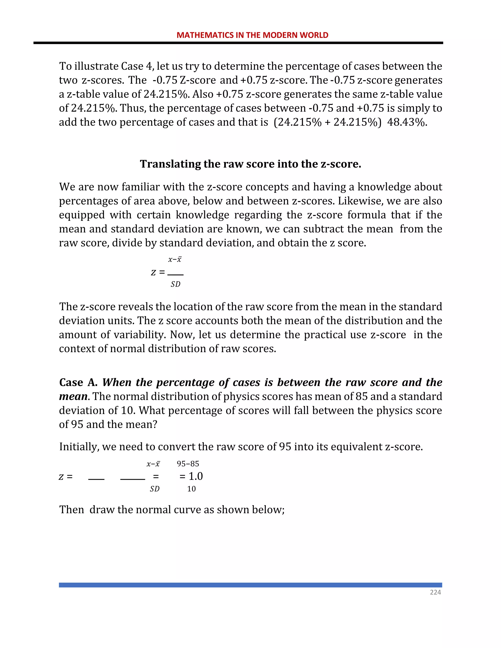 MATHEMATICS IN THE MODERN WORLD
224
To illustrate Case 4, let us try to determine the percentage of cases between the
two z-scores. The -0.75 Z-score and +0.75 z-score. The -0.75 z-score generates
a z-table value of 24.215%. Also +0.75 z-score generates the same z-table value
of 24.215%. Thus, the percentage of cases between -0.75 and +0.75 is simply to
add the two percentage of cases and that is (24.215% + 24.215%) 48.43%.
Translating the raw score into the z-score.
We are now familiar with the z-score concepts and having a knowledge about
percentages of area above, below and between z-scores. Likewise, we are also
equipped with certain knowledge regarding the z-score formula that if the
mean and standard deviation are known, we can subtract the mean from the
raw score, divide by standard deviation, and obtain the z score.
𝑥−𝑥̅
𝑧 =
𝑆𝐷
The z-score reveals the location of the raw score from the mean in the standard
deviation units. The z score accounts both the mean of the distribution and the
amount of variability. Now, let us determine the practical use z-score in the
context of normal distribution of raw scores.
Case A. When the percentage of cases is between the raw score and the
mean. The normal distribution of physics scores has mean of 85 and a standard
deviation of 10. What percentage of scores will fall between the physics score
of 95 and the mean?
Initially, we need to convert the raw score of 95 into its equivalent z-score.
𝑥−𝑥̅ 95−85
𝑧 = = = 1.0
𝑆𝐷 10
Then draw the normal curve as shown below;
 