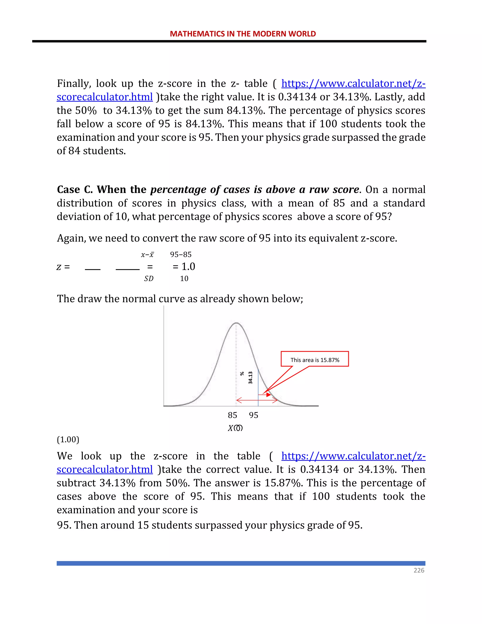 MATHEMATICS IN THE MODERN WORLD
226
Finally, look up the z-score in the z- table ( https://www.calculator.net/z-
scorecalculator.html )take the right value. It is 0.34134 or 34.13%. Lastly, add
the 50% to 34.13% to get the sum 84.13%. The percentage of physics scores
fall below a score of 95 is 84.13%. This means that if 100 students took the
examination and your score is 95. Then your physics grade surpassed the grade
of 84 students.
Case C. When the percentage of cases is above a raw score. On a normal
distribution of scores in physics class, with a mean of 85 and a standard
deviation of 10, what percentage of physics scores above a score of 95?
Again, we need to convert the raw score of 95 into its equivalent z-score.
𝑥−𝑥̅ 95−85
𝑧 = = = 1.0
𝑆𝐷 10
The draw the normal curve as already shown below;
85 95
𝑋ത
(1.00)
We look up the z-score in the table ( https://www.calculator.net/z-
scorecalculator.html )take the correct value. It is 0.34134 or 34.13%. Then
subtract 34.13% from 50%. The answer is 15.87%. This is the percentage of
cases above the score of 95. This means that if 100 students took the
examination and your score is
95. Then around 15 students surpassed your physics grade of 95.
This area is 15.87%
 