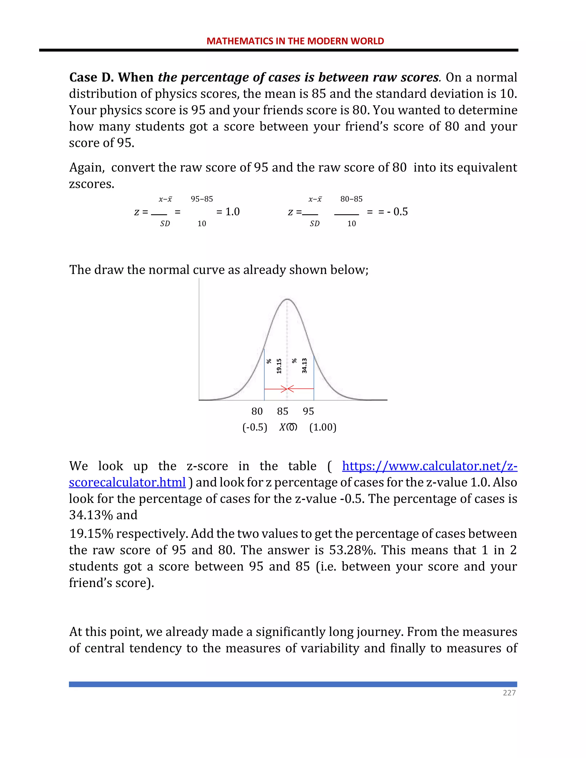 MATHEMATICS IN THE MODERN WORLD
227
Case D. When the percentage of cases is between raw scores. On a normal
distribution of physics scores, the mean is 85 and the standard deviation is 10.
Your physics score is 95 and your friends score is 80. You wanted to determine
how many students got a score between your friend’s score of 80 and your
score of 95.
Again, convert the raw score of 95 and the raw score of 80 into its equivalent
zscores.
𝑥−𝑥̅ 95−85 𝑥−𝑥̅ 80−85
𝑧 = = = 1.0 𝑧 = = = - 0.5
𝑆𝐷 10 𝑆𝐷 10
The draw the normal curve as already shown below;
80 85 95
(-0.5) 𝑋ത (1.00)
We look up the z-score in the table ( https://www.calculator.net/z-
scorecalculator.html ) and look for z percentage of cases for the z-value 1.0. Also
look for the percentage of cases for the z-value -0.5. The percentage of cases is
34.13% and
19.15% respectively. Add the two values to get the percentage of cases between
the raw score of 95 and 80. The answer is 53.28%. This means that 1 in 2
students got a score between 95 and 85 (i.e. between your score and your
friend’s score).
At this point, we already made a significantly long journey. From the measures
of central tendency to the measures of variability and finally to measures of
 