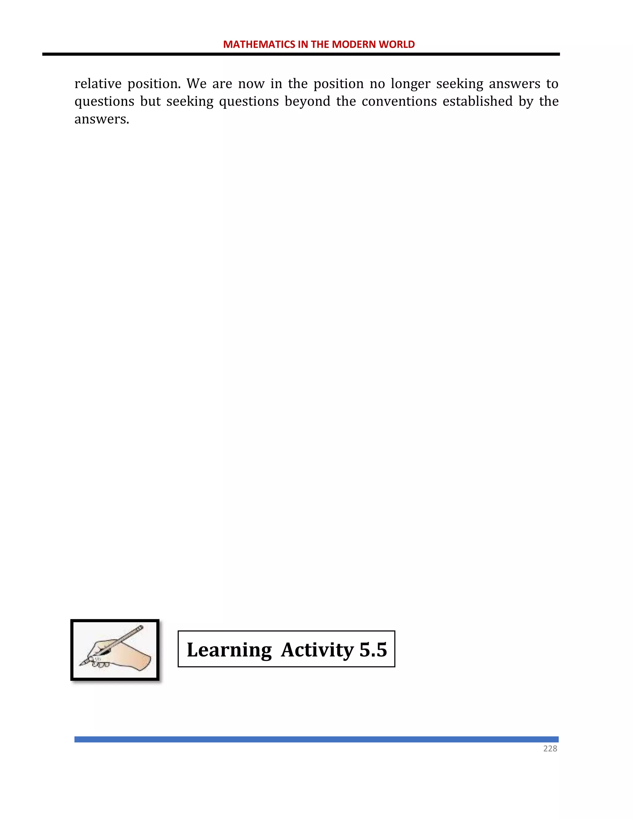 MATHEMATICS IN THE MODERN WORLD
228
relative position. We are now in the position no longer seeking answers to
questions but seeking questions beyond the conventions established by the
answers.
Learning Activity 5.5
 
