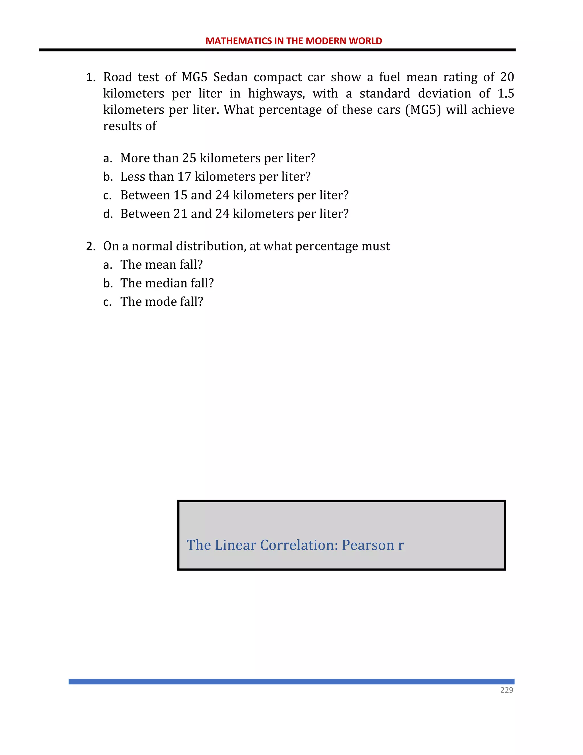 MATHEMATICS IN THE MODERN WORLD
229
1. Road test of MG5 Sedan compact car show a fuel mean rating of 20
kilometers per liter in highways, with a standard deviation of 1.5
kilometers per liter. What percentage of these cars (MG5) will achieve
results of
a. More than 25 kilometers per liter?
b. Less than 17 kilometers per liter?
c. Between 15 and 24 kilometers per liter?
d. Between 21 and 24 kilometers per liter?
2. On a normal distribution, at what percentage must
a. The mean fall?
b. The median fall?
c. The mode fall?
The Linear Correlation: Pearson r
 