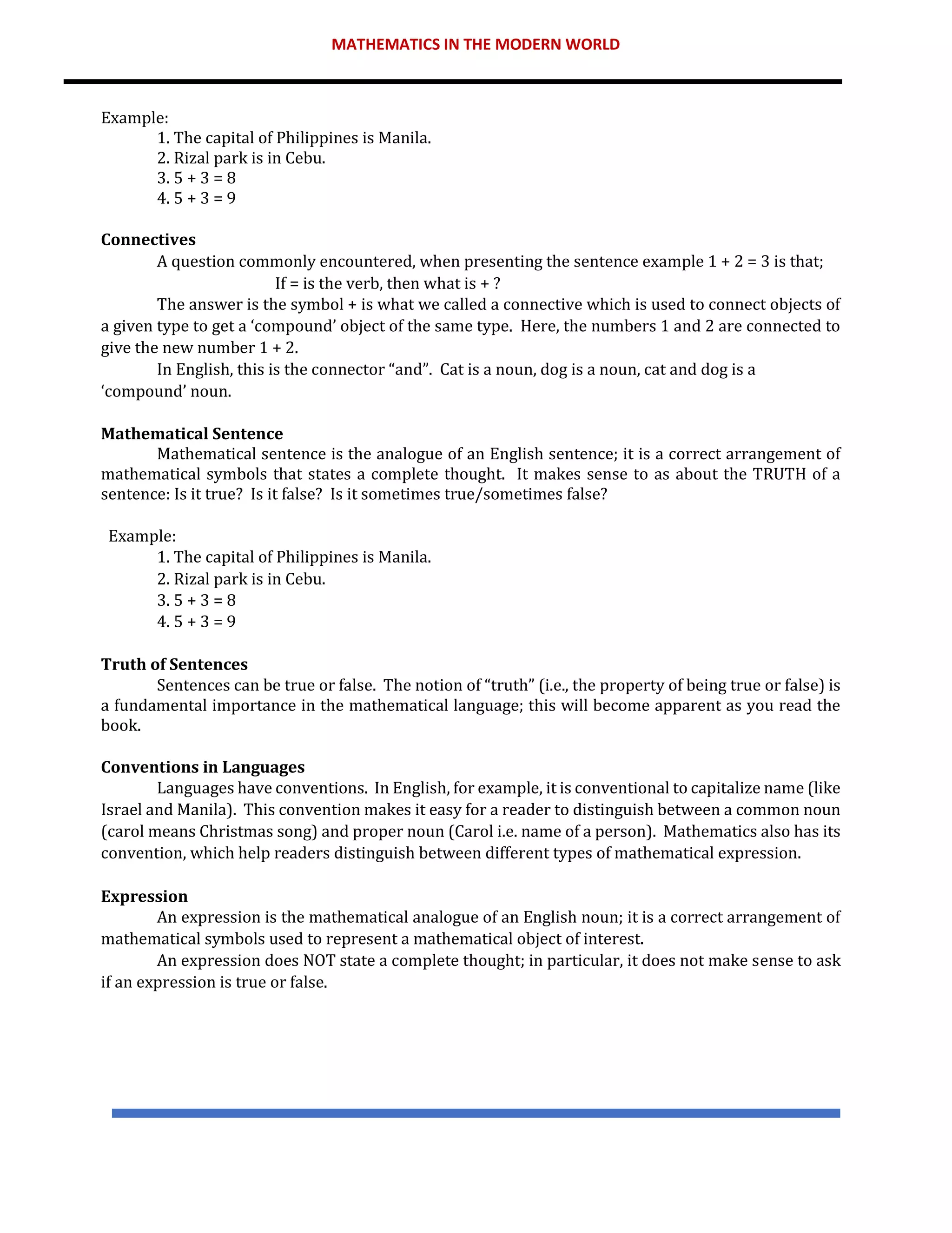 MATHEMATICS IN THE MODERN WORLD
Example:
1. The capital of Philippines is Manila.
2. Rizal park is in Cebu.
3. 5 + 3 = 8
4. 5 + 3 = 9
Connectives
A question commonly encountered, when presenting the sentence example 1 + 2 = 3 is that;
If = is the verb, then what is + ?
The answer is the symbol + is what we called a connective which is used to connect objects of
a given type to get a ‘compound’ object of the same type. Here, the numbers 1 and 2 are connected to
give the new number 1 + 2.
In English, this is the connector “and”. Cat is a noun, dog is a noun, cat and dog is a
‘compound’ noun.
Mathematical Sentence
Mathematical sentence is the analogue of an English sentence; it is a correct arrangement of
mathematical symbols that states a complete thought. It makes sense to as about the TRUTH of a
sentence: Is it true? Is it false? Is it sometimes true/sometimes false?
Example:
1. The capital of Philippines is Manila.
2. Rizal park is in Cebu.
3. 5 + 3 = 8
4. 5 + 3 = 9
Truth of Sentences
Sentences can be true or false. The notion of “truth” (i.e., the property of being true or false) is
a fundamental importance in the mathematical language; this will become apparent as you read the
book.
Conventions in Languages
Languages have conventions. In English, for example, it is conventional to capitalize name (like
Israel and Manila). This convention makes it easy for a reader to distinguish between a common noun
(carol means Christmas song) and proper noun (Carol i.e. name of a person). Mathematics also has its
convention, which help readers distinguish between different types of mathematical expression.
Expression
An expression is the mathematical analogue of an English noun; it is a correct arrangement of
mathematical symbols used to represent a mathematical object of interest.
An expression does NOT state a complete thought; in particular, it does not make sense to ask
if an expression is true or false.
 