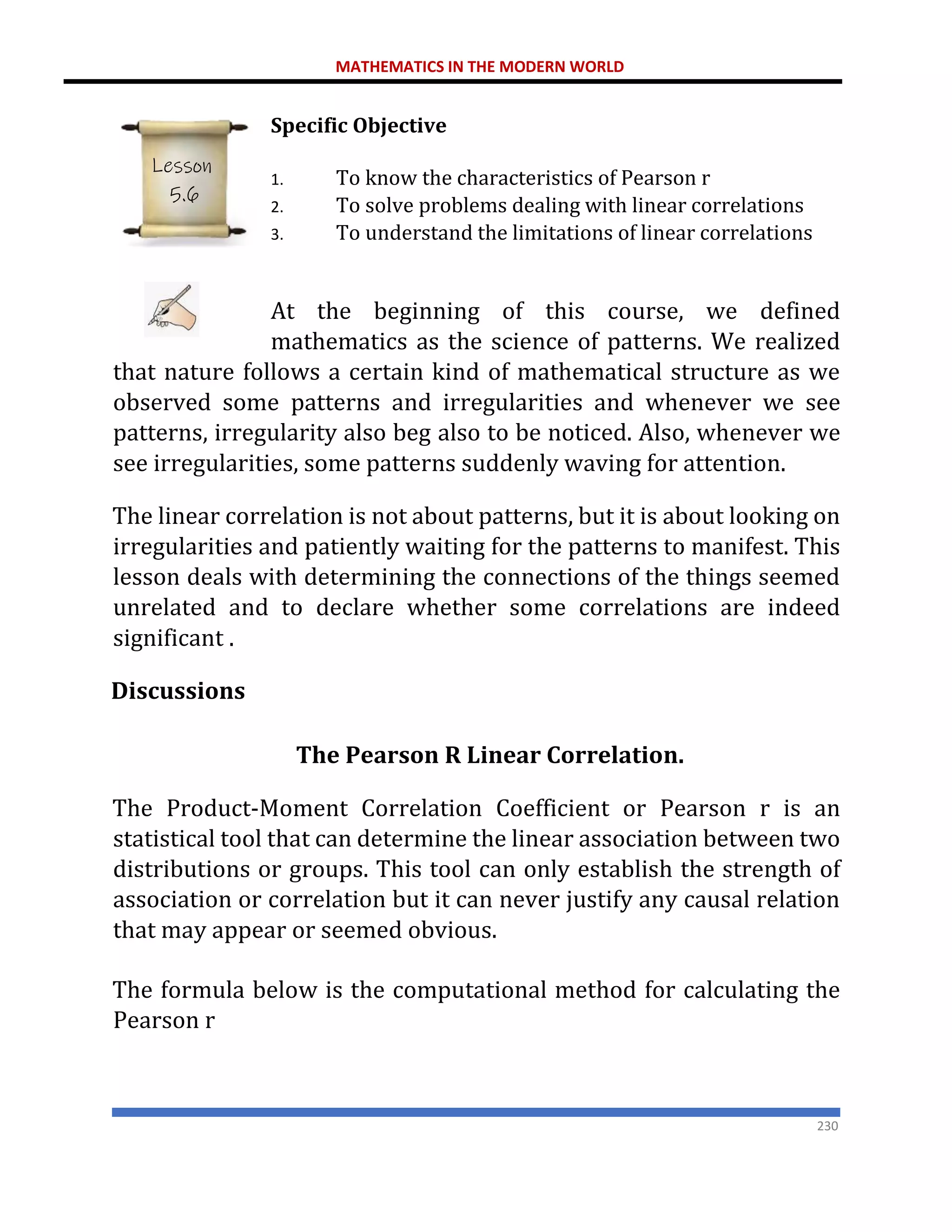 MATHEMATICS IN THE MODERN WORLD
230
Specific Objective
1. To know the characteristics of Pearson r
2. To solve problems dealing with linear correlations
3. To understand the limitations of linear correlations
At the beginning of this course, we defined
mathematics as the science of patterns. We realized
that nature follows a certain kind of mathematical structure as we
observed some patterns and irregularities and whenever we see
patterns, irregularity also beg also to be noticed. Also, whenever we
see irregularities, some patterns suddenly waving for attention.
The linear correlation is not about patterns, but it is about looking on
irregularities and patiently waiting for the patterns to manifest. This
lesson deals with determining the connections of the things seemed
unrelated and to declare whether some correlations are indeed
significant .
Discussions
The Pearson R Linear Correlation.
The Product-Moment Correlation Coefficient or Pearson r is an
statistical tool that can determine the linear association between two
distributions or groups. This tool can only establish the strength of
association or correlation but it can never justify any causal relation
that may appear or seemed obvious.
The formula below is the computational method for calculating the
Pearson r
Lesson
5.6
 