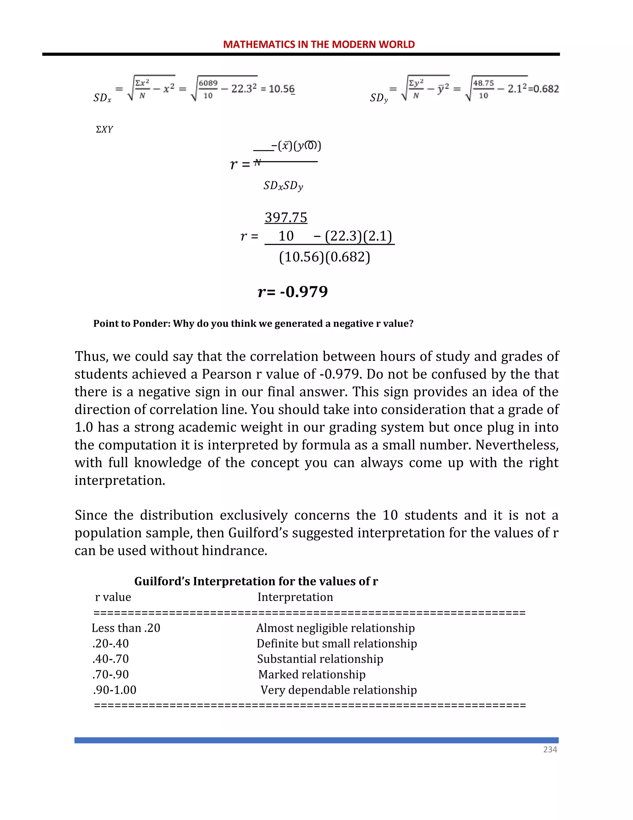 MATHEMATICS IN THE MODERN WORLD
234
𝑆𝐷𝑥 ̅ 𝑆𝐷𝑦
Σ𝑋𝑌
−(𝑥̅)(𝑦ത)
𝑟 = 𝑁
𝑆𝐷𝑥𝑆𝐷𝑦
397.75
𝑟 = 10 − (22.3)(2.1)
(10.56)(0.682)
𝒓= -0.979
Point to Ponder: Why do you think we generated a negative r value?
Thus, we could say that the correlation between hours of study and grades of
students achieved a Pearson r value of -0.979. Do not be confused by the that
there is a negative sign in our final answer. This sign provides an idea of the
direction of correlation line. You should take into consideration that a grade of
1.0 has a strong academic weight in our grading system but once plug in into
the computation it is interpreted by formula as a small number. Nevertheless,
with full knowledge of the concept you can always come up with the right
interpretation.
Since the distribution exclusively concerns the 10 students and it is not a
population sample, then Guilford’s suggested interpretation for the values of r
can be used without hindrance.
Guilford’s Interpretation for the values of r
r value Interpretation
===============================================================
Less than .20 Almost negligible relationship
.20-.40 Definite but small relationship
.40-.70 Substantial relationship
.70-.90 Marked relationship
.90-1.00 Very dependable relationship
===============================================================
 