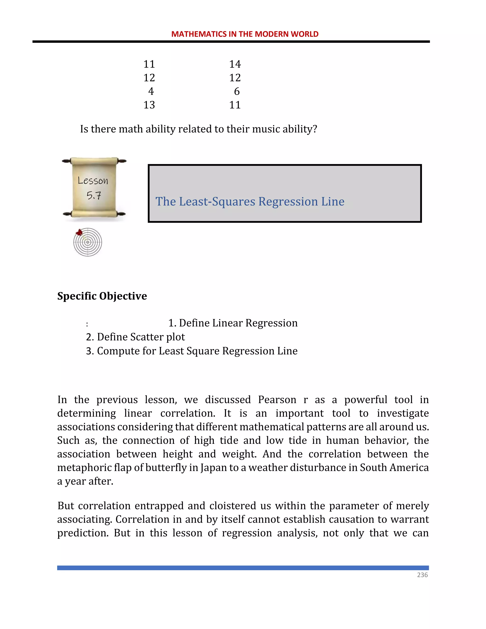 MATHEMATICS IN THE MODERN WORLD
236
11 14
12 12
4 6
13 11
Is there math ability related to their music ability?
Specific Objective
: 1. Define Linear Regression
2. Define Scatter plot
3. Compute for Least Square Regression Line
In the previous lesson, we discussed Pearson r as a powerful tool in
determining linear correlation. It is an important tool to investigate
associations considering that different mathematical patterns are all around us.
Such as, the connection of high tide and low tide in human behavior, the
association between height and weight. And the correlation between the
metaphoric flap of butterfly in Japan to a weather disturbance in South America
a year after.
But correlation entrapped and cloistered us within the parameter of merely
associating. Correlation in and by itself cannot establish causation to warrant
prediction. But in this lesson of regression analysis, not only that we can
The Least-Squares Regression Line
Lesson
5.7
 