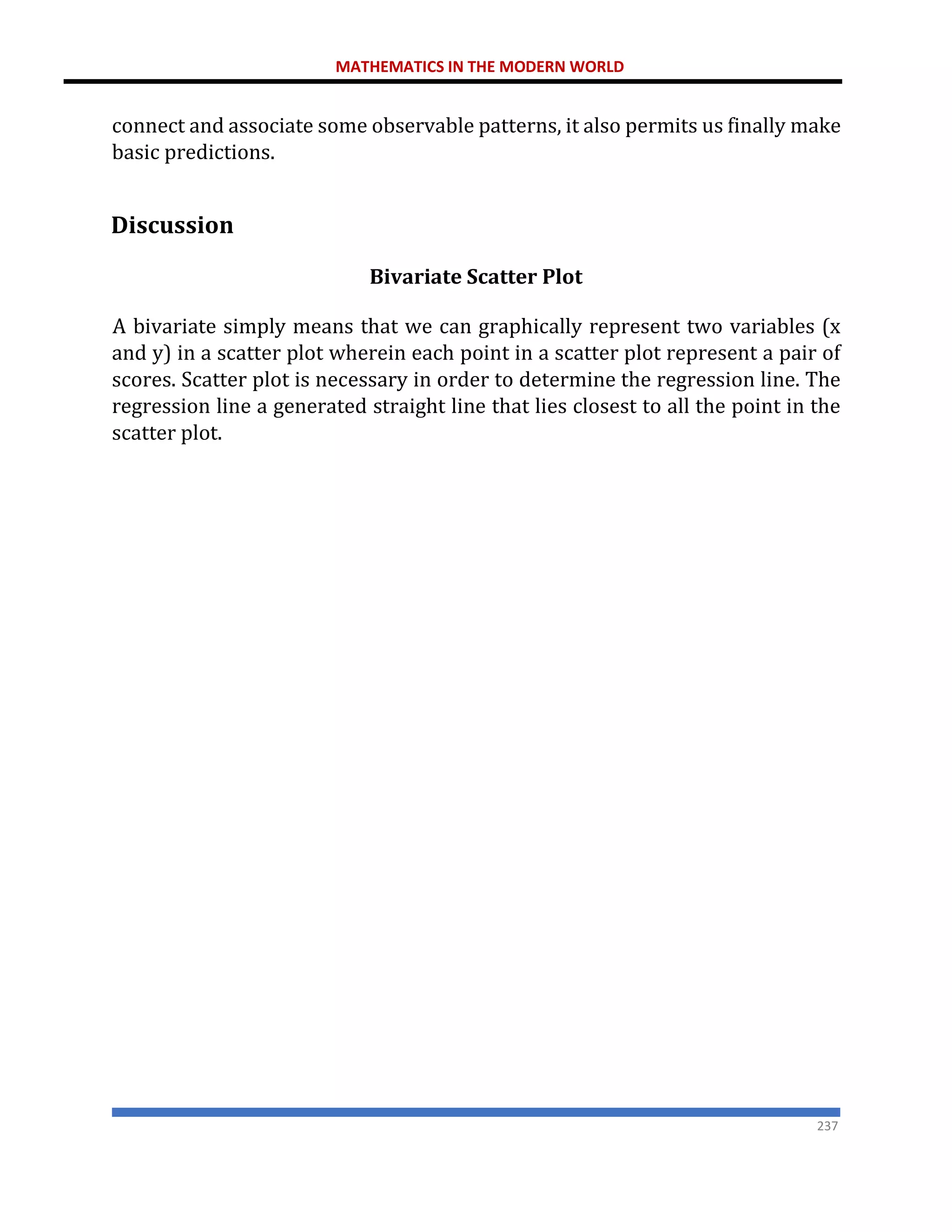 MATHEMATICS IN THE MODERN WORLD
237
connect and associate some observable patterns, it also permits us finally make
basic predictions.
Discussion
Bivariate Scatter Plot
A bivariate simply means that we can graphically represent two variables (x
and y) in a scatter plot wherein each point in a scatter plot represent a pair of
scores. Scatter plot is necessary in order to determine the regression line. The
regression line a generated straight line that lies closest to all the point in the
scatter plot.
 