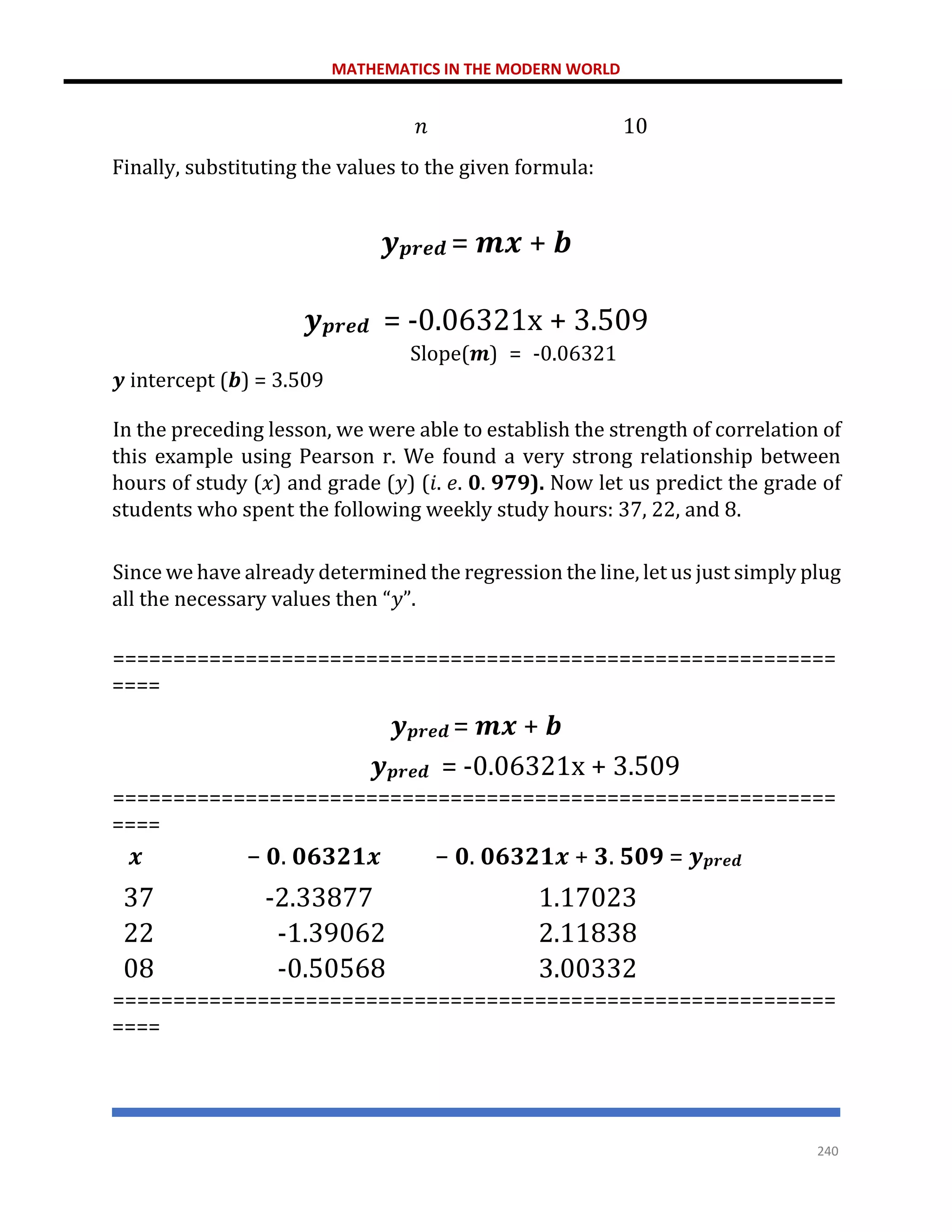MATHEMATICS IN THE MODERN WORLD
240
𝑛 10
Finally, substituting the values to the given formula:
𝒚𝒑𝒓𝒆𝒅 = 𝒎𝒙 + 𝒃
𝒚𝒑𝒓𝒆𝒅 = -0.06321x + 3.509
Slope(𝒎) = -0.06321
𝒚 intercept (𝒃) = 3.509
In the preceding lesson, we were able to establish the strength of correlation of
this example using Pearson r. We found a very strong relationship between
hours of study (𝑥) and grade (𝑦) (𝑖. 𝑒. 𝟎. 𝟗𝟕𝟗). Now let us predict the grade of
students who spent the following weekly study hours: 37, 22, and 8.
Since we have already determined the regression the line, let us just simply plug
all the necessary values then “𝑦”.
============================================================
====
𝒚𝒑𝒓𝒆𝒅 = 𝒎𝒙 + 𝒃
𝒚𝒑𝒓𝒆𝒅 = -0.06321x + 3.509
============================================================
====
𝒙 − 𝟎. 𝟎𝟔𝟑𝟐𝟏𝒙 − 𝟎. 𝟎𝟔𝟑𝟐𝟏𝒙 + 𝟑. 𝟓𝟎𝟗 = 𝒚𝒑𝒓𝒆𝒅
37 -2.33877 1.17023
22 -1.39062 2.11838
08 -0.50568 3.00332
============================================================
====
 
