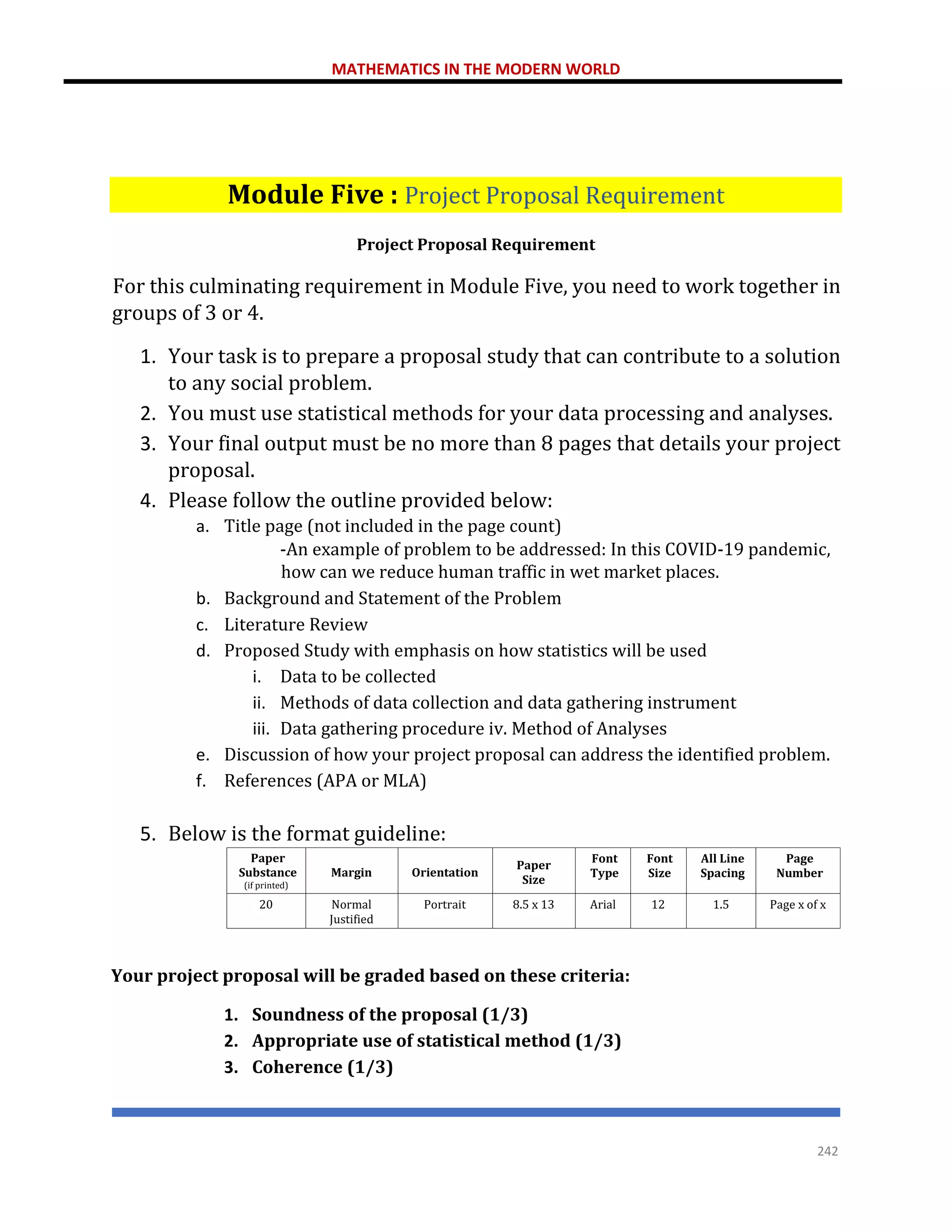 MATHEMATICS IN THE MODERN WORLD
242
Module Five : Project Proposal Requirement
Project Proposal Requirement
For this culminating requirement in Module Five, you need to work together in
groups of 3 or 4.
1. Your task is to prepare a proposal study that can contribute to a solution
to any social problem.
2. You must use statistical methods for your data processing and analyses.
3. Your final output must be no more than 8 pages that details your project
proposal.
4. Please follow the outline provided below:
a. Title page (not included in the page count)
-An example of problem to be addressed: In this COVID-19 pandemic,
how can we reduce human traffic in wet market places.
b. Background and Statement of the Problem
c. Literature Review
d. Proposed Study with emphasis on how statistics will be used
i. Data to be collected
ii. Methods of data collection and data gathering instrument
iii. Data gathering procedure iv. Method of Analyses
e. Discussion of how your project proposal can address the identified problem.
f. References (APA or MLA)
5. Below is the format guideline:
Paper
Substance
(if printed)
Margin Orientation
Paper
Size
Font
Type
Font
Size
All Line
Spacing
Page
Number
20 Normal
Justified
Portrait 8.5 x 13 Arial 12 1.5 Page x of x
Your project proposal will be graded based on these criteria:
1. Soundness of the proposal (1/3)
2. Appropriate use of statistical method (1/3)
3. Coherence (1/3)
 