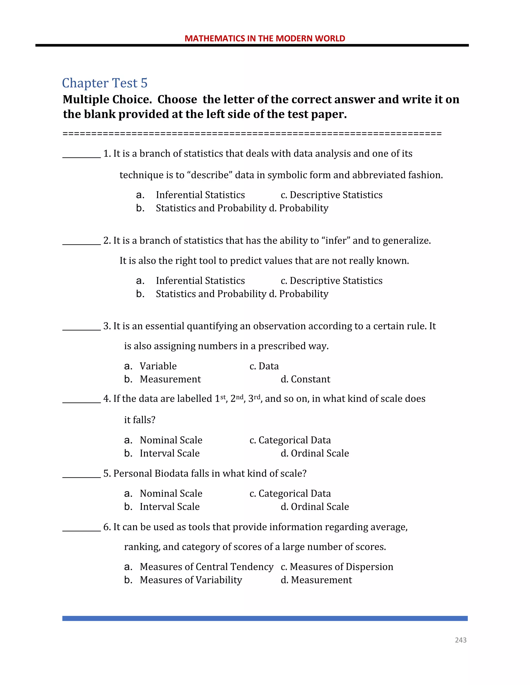 MATHEMATICS IN THE MODERN WORLD
243
Chapter Test 5
Multiple Choice. Choose the letter of the correct answer and write it on
the blank provided at the left side of the test paper.
==================================================================
__________ 1. It is a branch of statistics that deals with data analysis and one of its
technique is to “describe” data in symbolic form and abbreviated fashion.
a. Inferential Statistics c. Descriptive Statistics
b. Statistics and Probability d. Probability
__________ 2. It is a branch of statistics that has the ability to “infer” and to generalize.
It is also the right tool to predict values that are not really known.
a. Inferential Statistics c. Descriptive Statistics
b. Statistics and Probability d. Probability
__________ 3. It is an essential quantifying an observation according to a certain rule. It
is also assigning numbers in a prescribed way.
a. Variable c. Data
b. Measurement d. Constant
__________ 4. If the data are labelled 1st, 2nd, 3rd, and so on, in what kind of scale does
it falls?
a. Nominal Scale c. Categorical Data
b. Interval Scale d. Ordinal Scale
__________ 5. Personal Biodata falls in what kind of scale?
a. Nominal Scale c. Categorical Data
b. Interval Scale d. Ordinal Scale
__________ 6. It can be used as tools that provide information regarding average,
ranking, and category of scores of a large number of scores.
a. Measures of Central Tendency c. Measures of Dispersion
b. Measures of Variability d. Measurement
 