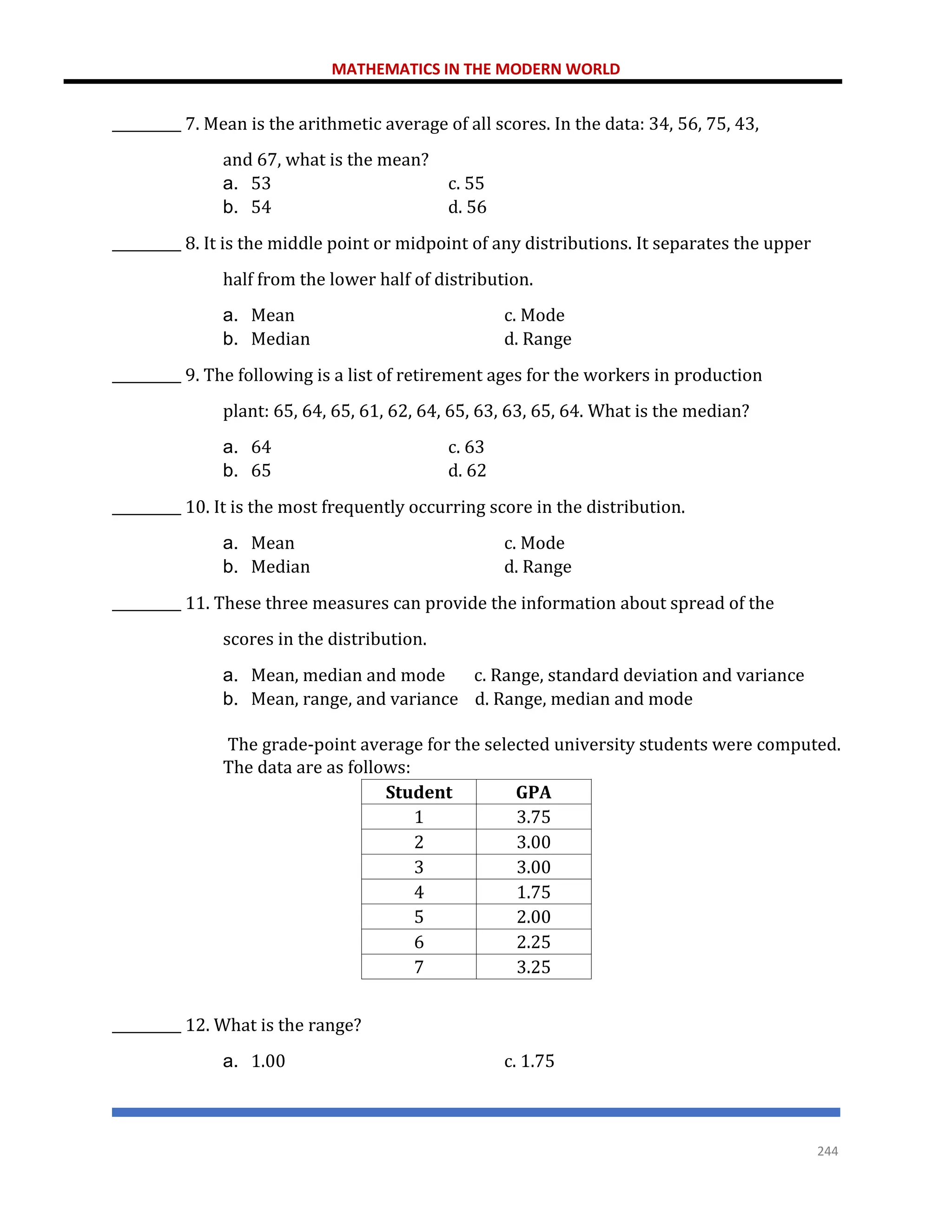 MATHEMATICS IN THE MODERN WORLD
244
__________ 7. Mean is the arithmetic average of all scores. In the data: 34, 56, 75, 43,
and 67, what is the mean?
a. 53 c. 55
b. 54 d. 56
__________ 8. It is the middle point or midpoint of any distributions. It separates the upper
half from the lower half of distribution.
a. Mean c. Mode
b. Median d. Range
__________ 9. The following is a list of retirement ages for the workers in production
plant: 65, 64, 65, 61, 62, 64, 65, 63, 63, 65, 64. What is the median?
a. 64 c. 63
b. 65 d. 62
__________ 10. It is the most frequently occurring score in the distribution.
a. Mean c. Mode
b. Median d. Range
__________ 11. These three measures can provide the information about spread of the
scores in the distribution.
a. Mean, median and mode c. Range, standard deviation and variance
b. Mean, range, and variance d. Range, median and mode
The grade-point average for the selected university students were computed.
The data are as follows:
Student GPA
1 3.75
2 3.00
3 3.00
4 1.75
5 2.00
6 2.25
7 3.25
__________ 12. What is the range?
a. 1.00 c. 1.75
 