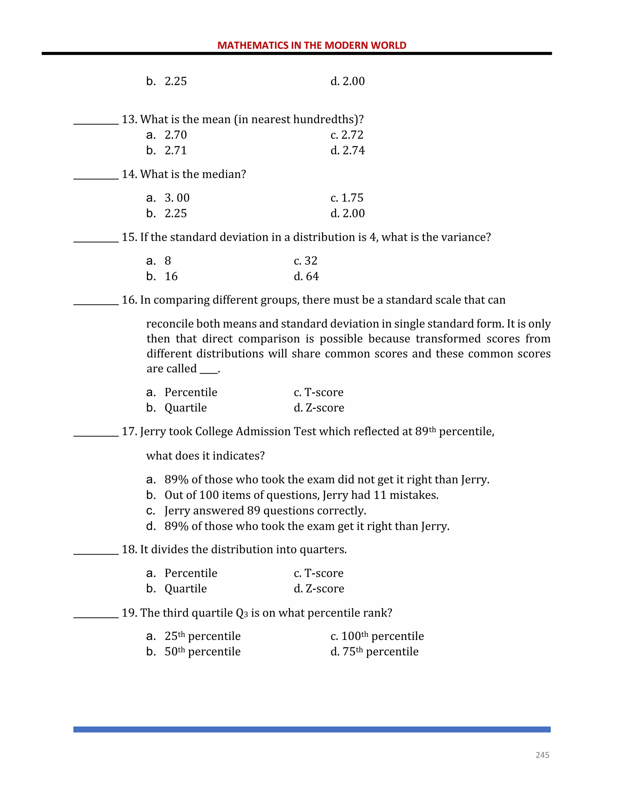 MATHEMATICS IN THE MODERN WORLD
245
b. 2.25 d. 2.00
__________ 13. What is the mean (in nearest hundredths)?
a. 2.70 c. 2.72
b. 2.71 d. 2.74
__________ 14. What is the median?
a. 3. 00 c. 1.75
b. 2.25 d. 2.00
__________ 15. If the standard deviation in a distribution is 4, what is the variance?
a. 8 c. 32
b. 16 d. 64
__________ 16. In comparing different groups, there must be a standard scale that can
reconcile both means and standard deviation in single standard form. It is only
then that direct comparison is possible because transformed scores from
different distributions will share common scores and these common scores
are called ____.
a. Percentile c. T-score
b. Quartile d. Z-score
__________ 17. Jerry took College Admission Test which reflected at 89th percentile,
what does it indicates?
a. 89% of those who took the exam did not get it right than Jerry.
b. Out of 100 items of questions, Jerry had 11 mistakes.
c. Jerry answered 89 questions correctly.
d. 89% of those who took the exam get it right than Jerry.
__________ 18. It divides the distribution into quarters.
a. Percentile c. T-score
b. Quartile d. Z-score
__________ 19. The third quartile Q3 is on what percentile rank?
a. 25th percentile c. 100th percentile
b. 50th percentile d. 75th percentile
 