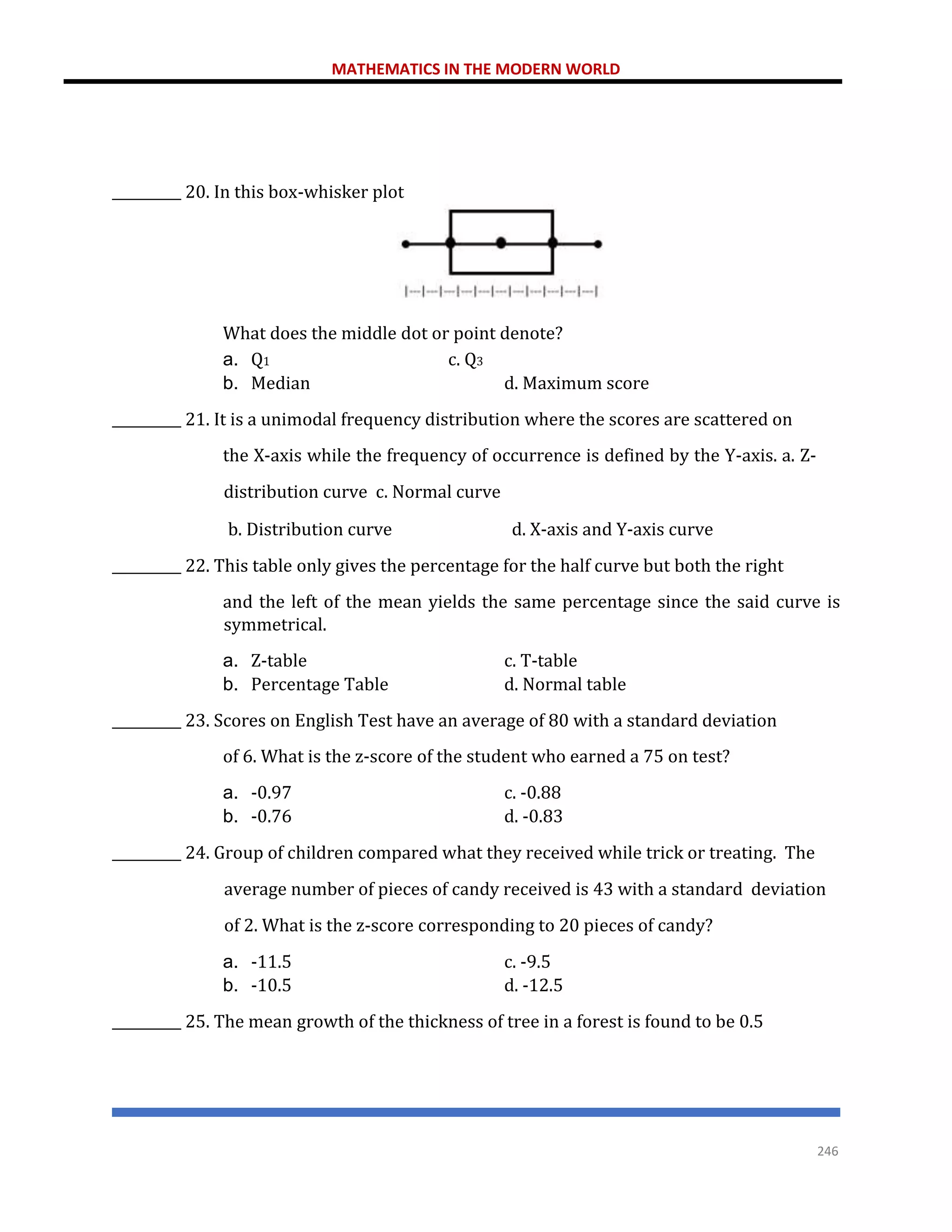MATHEMATICS IN THE MODERN WORLD
246
__________ 20. In this box-whisker plot
What does the middle dot or point denote?
a. Q1 c. Q3
b. Median d. Maximum score
__________ 21. It is a unimodal frequency distribution where the scores are scattered on
the X-axis while the frequency of occurrence is defined by the Y-axis. a. Z-
distribution curve c. Normal curve
b. Distribution curve d. X-axis and Y-axis curve
__________ 22. This table only gives the percentage for the half curve but both the right
and the left of the mean yields the same percentage since the said curve is
symmetrical.
a. Z-table c. T-table
b. Percentage Table d. Normal table
__________ 23. Scores on English Test have an average of 80 with a standard deviation
of 6. What is the z-score of the student who earned a 75 on test?
a. -0.97 c. -0.88
b. -0.76 d. -0.83
__________ 24. Group of children compared what they received while trick or treating. The
average number of pieces of candy received is 43 with a standard deviation
of 2. What is the z-score corresponding to 20 pieces of candy?
a. -11.5 c. -9.5
b. -10.5 d. -12.5
__________ 25. The mean growth of the thickness of tree in a forest is found to be 0.5
 
