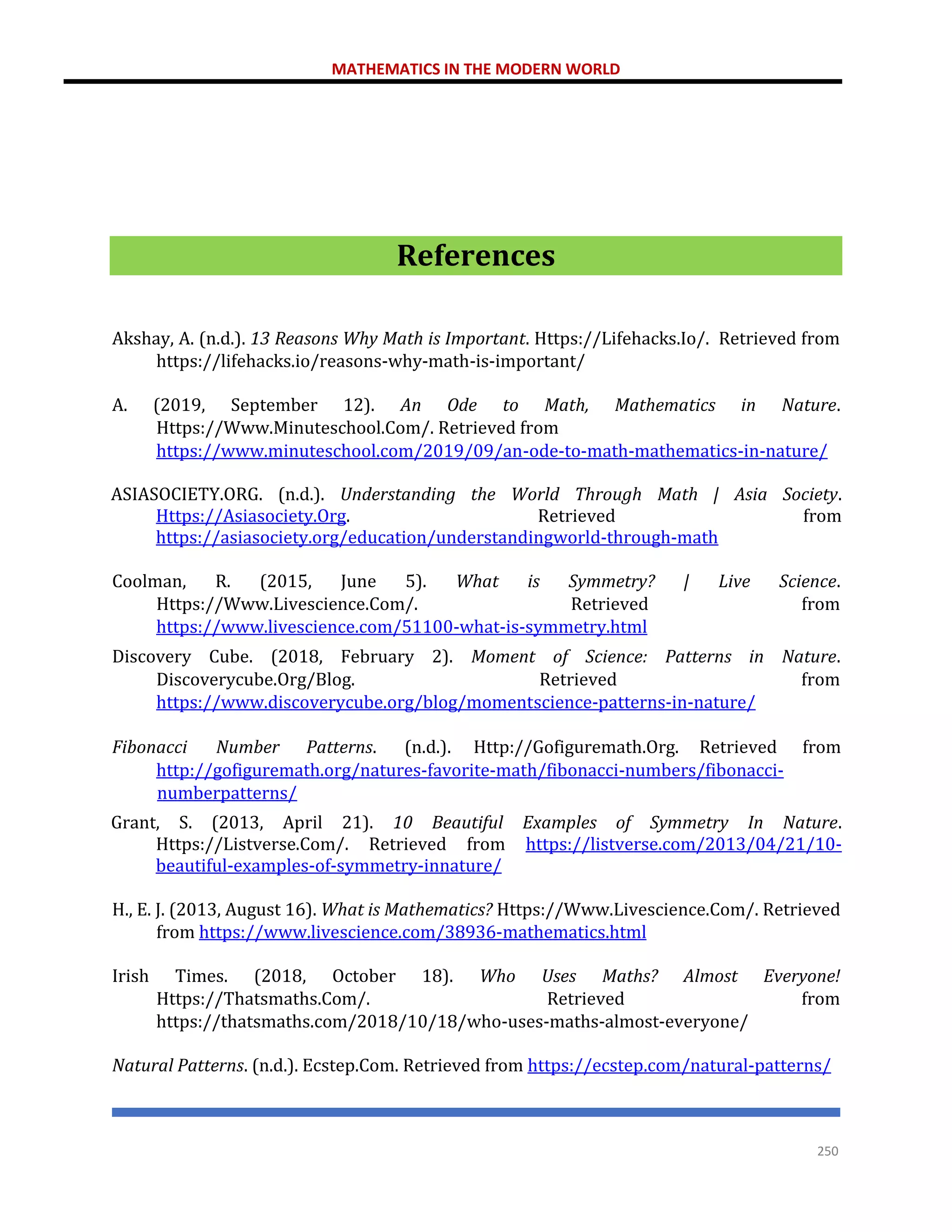 MATHEMATICS IN THE MODERN WORLD
250
References
Akshay, A. (n.d.). 13 Reasons Why Math is Important. Https://Lifehacks.Io/. Retrieved from
https://lifehacks.io/reasons-why-math-is-important/
A. (2019, September 12). An Ode to Math, Mathematics in Nature.
Https://Www.Minuteschool.Com/. Retrieved from
https://www.minuteschool.com/2019/09/an-ode-to-math-mathematics-in-nature/
ASIASOCIETY.ORG. (n.d.). Understanding the World Through Math | Asia Society.
Https://Asiasociety.Org. Retrieved from
https://asiasociety.org/education/understandingworld-through-math
Coolman, R. (2015, June 5). What is Symmetry? | Live Science.
Https://Www.Livescience.Com/. Retrieved from
https://www.livescience.com/51100-what-is-symmetry.html
Discovery Cube. (2018, February 2). Moment of Science: Patterns in Nature.
Discoverycube.Org/Blog. Retrieved from
https://www.discoverycube.org/blog/momentscience-patterns-in-nature/
Fibonacci Number Patterns. (n.d.). Http://Gofiguremath.Org. Retrieved from
http://gofiguremath.org/natures-favorite-math/fibonacci-numbers/fibonacci-
numberpatterns/
Grant, S. (2013, April 21). 10 Beautiful Examples of Symmetry In Nature.
Https://Listverse.Com/. Retrieved from https://listverse.com/2013/04/21/10-
beautiful-examples-of-symmetry-innature/
H., E. J. (2013, August 16). What is Mathematics? Https://Www.Livescience.Com/. Retrieved
from https://www.livescience.com/38936-mathematics.html
Irish Times. (2018, October 18). Who Uses Maths? Almost Everyone!
Https://Thatsmaths.Com/. Retrieved from
https://thatsmaths.com/2018/10/18/who-uses-maths-almost-everyone/
Natural Patterns. (n.d.). Ecstep.Com. Retrieved from https://ecstep.com/natural-patterns/
 