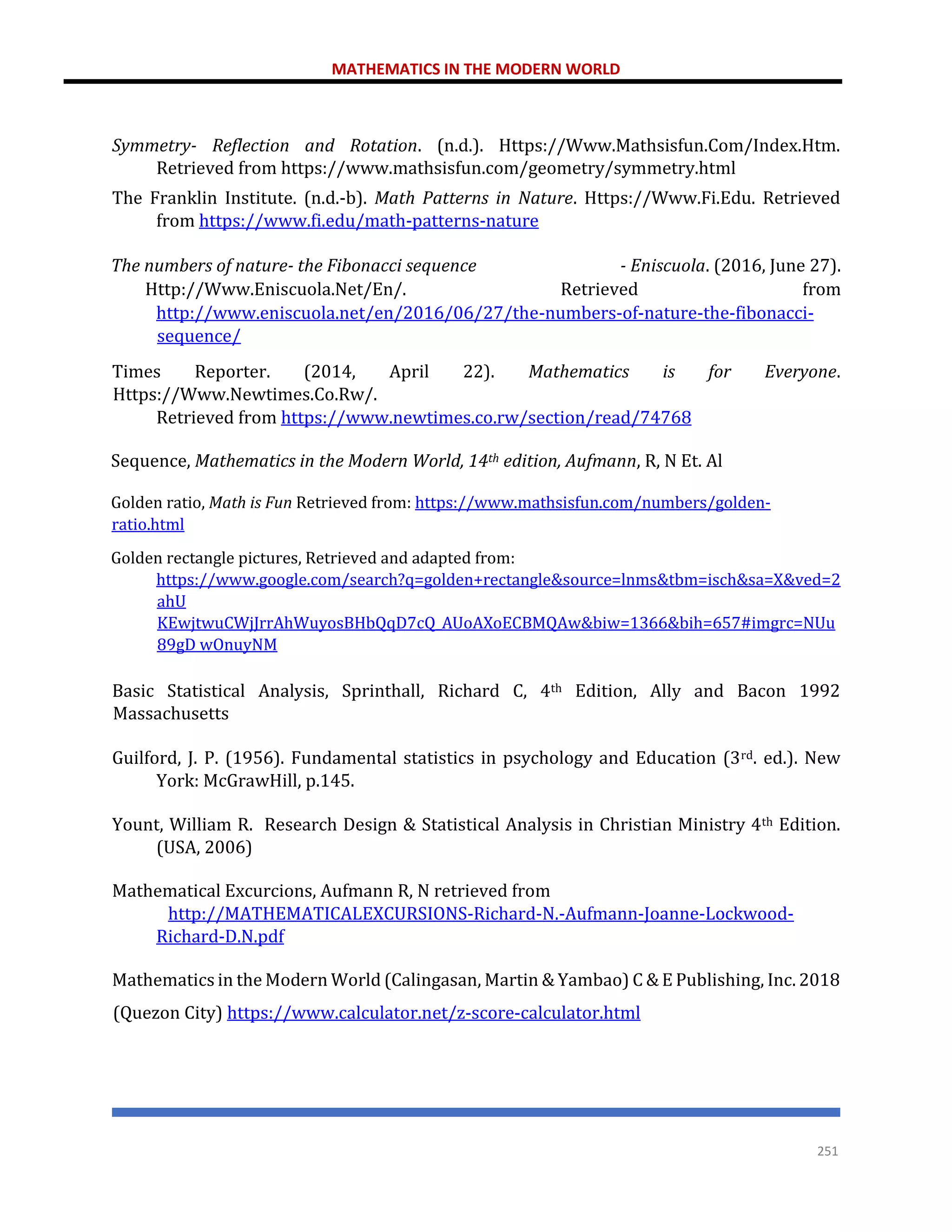 MATHEMATICS IN THE MODERN WORLD
251
Symmetry- Reflection and Rotation. (n.d.). Https://Www.Mathsisfun.Com/Index.Htm.
Retrieved from https://www.mathsisfun.com/geometry/symmetry.html
The Franklin Institute. (n.d.-b). Math Patterns in Nature. Https://Www.Fi.Edu. Retrieved
from https://www.fi.edu/math-patterns-nature
The numbers of nature- the Fibonacci sequence - Eniscuola. (2016, June 27).
Http://Www.Eniscuola.Net/En/. Retrieved from
http://www.eniscuola.net/en/2016/06/27/the-numbers-of-nature-the-fibonacci-
sequence/
Times Reporter. (2014, April 22). Mathematics is for Everyone.
Https://Www.Newtimes.Co.Rw/.
Retrieved from https://www.newtimes.co.rw/section/read/74768
Sequence, Mathematics in the Modern World, 14th edition, Aufmann, R, N Et. Al
Golden ratio, Math is Fun Retrieved from: https://www.mathsisfun.com/numbers/golden-
ratio.html
Golden rectangle pictures, Retrieved and adapted from:
https://www.google.com/search?q=golden+rectangle&source=lnms&tbm=isch&sa=X&ved=2
ahU
KEwjtwuCWjJrrAhWuyosBHbQqD7cQ_AUoAXoECBMQAw&biw=1366&bih=657#imgrc=NUu
89gD wOnuyNM
Basic Statistical Analysis, Sprinthall, Richard C, 4th Edition, Ally and Bacon 1992
Massachusetts
Guilford, J. P. (1956). Fundamental statistics in psychology and Education (3rd. ed.). New
York: McGrawHill, p.145.
Yount, William R. Research Design & Statistical Analysis in Christian Ministry 4th Edition.
(USA, 2006)
Mathematical Excurcions, Aufmann R, N retrieved from
http://MATHEMATICALEXCURSIONS-Richard-N.-Aufmann-Joanne-Lockwood-
Richard-D.N.pdf
Mathematics in the Modern World (Calingasan, Martin & Yambao) C & E Publishing, Inc. 2018
(Quezon City) https://www.calculator.net/z-score-calculator.html
 