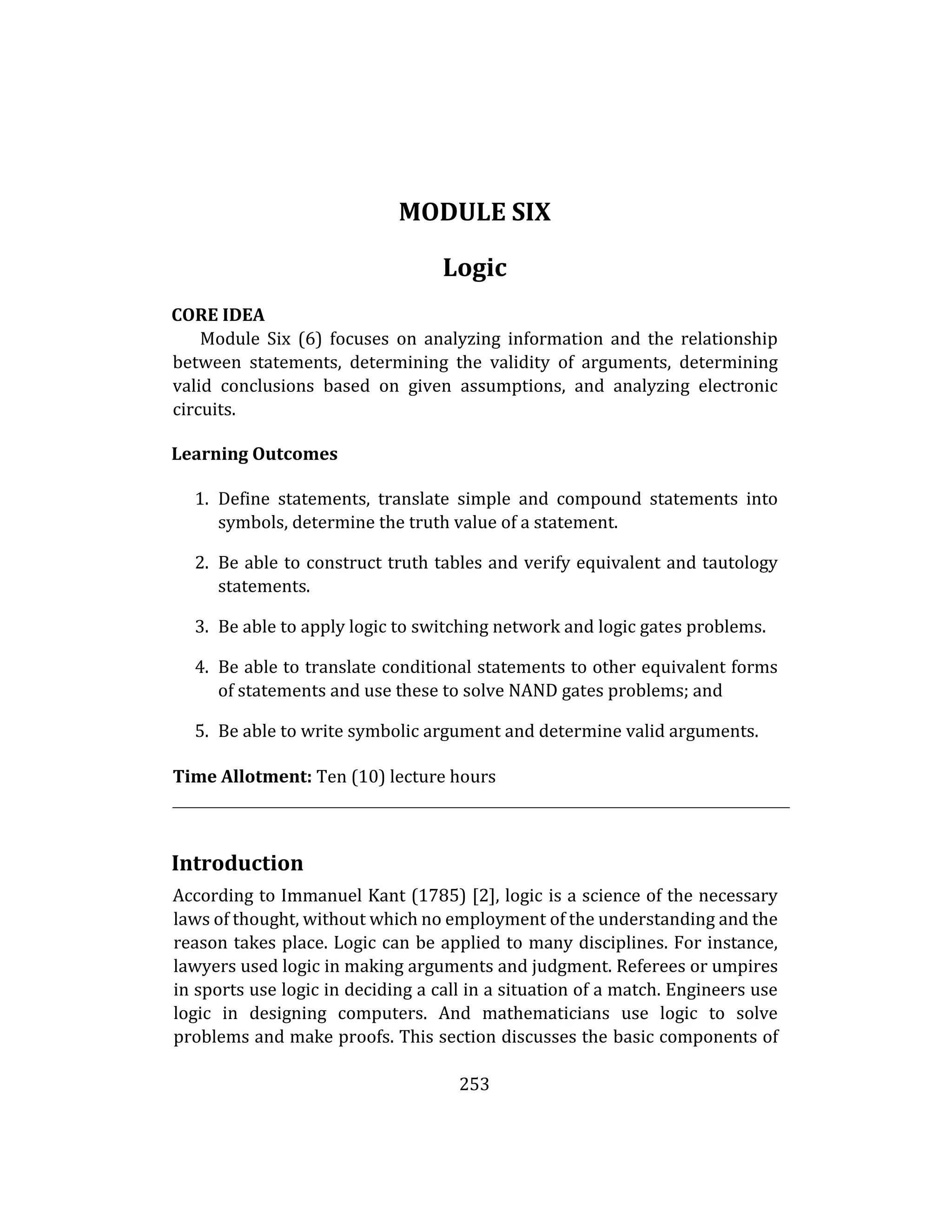 253
MODULE SIX
Logic
CORE IDEA
Module Six (6) focuses on analyzing information and the relationship
between statements, determining the validity of arguments, determining
valid conclusions based on given assumptions, and analyzing electronic
circuits.
Learning Outcomes
1. Define statements, translate simple and compound statements into
symbols, determine the truth value of a statement.
2. Be able to construct truth tables and verify equivalent and tautology
statements.
3. Be able to apply logic to switching network and logic gates problems.
4. Be able to translate conditional statements to other equivalent forms
of statements and use these to solve NAND gates problems; and
5. Be able to write symbolic argument and determine valid arguments.
Time Allotment: Ten (10) lecture hours
Introduction
According to Immanuel Kant (1785) [2], logic is a science of the necessary
laws of thought, without which no employment of the understanding and the
reason takes place. Logic can be applied to many disciplines. For instance,
lawyers used logic in making arguments and judgment. Referees or umpires
in sports use logic in deciding a call in a situation of a match. Engineers use
logic in designing computers. And mathematicians use logic to solve
problems and make proofs. This section discusses the basic components of
 