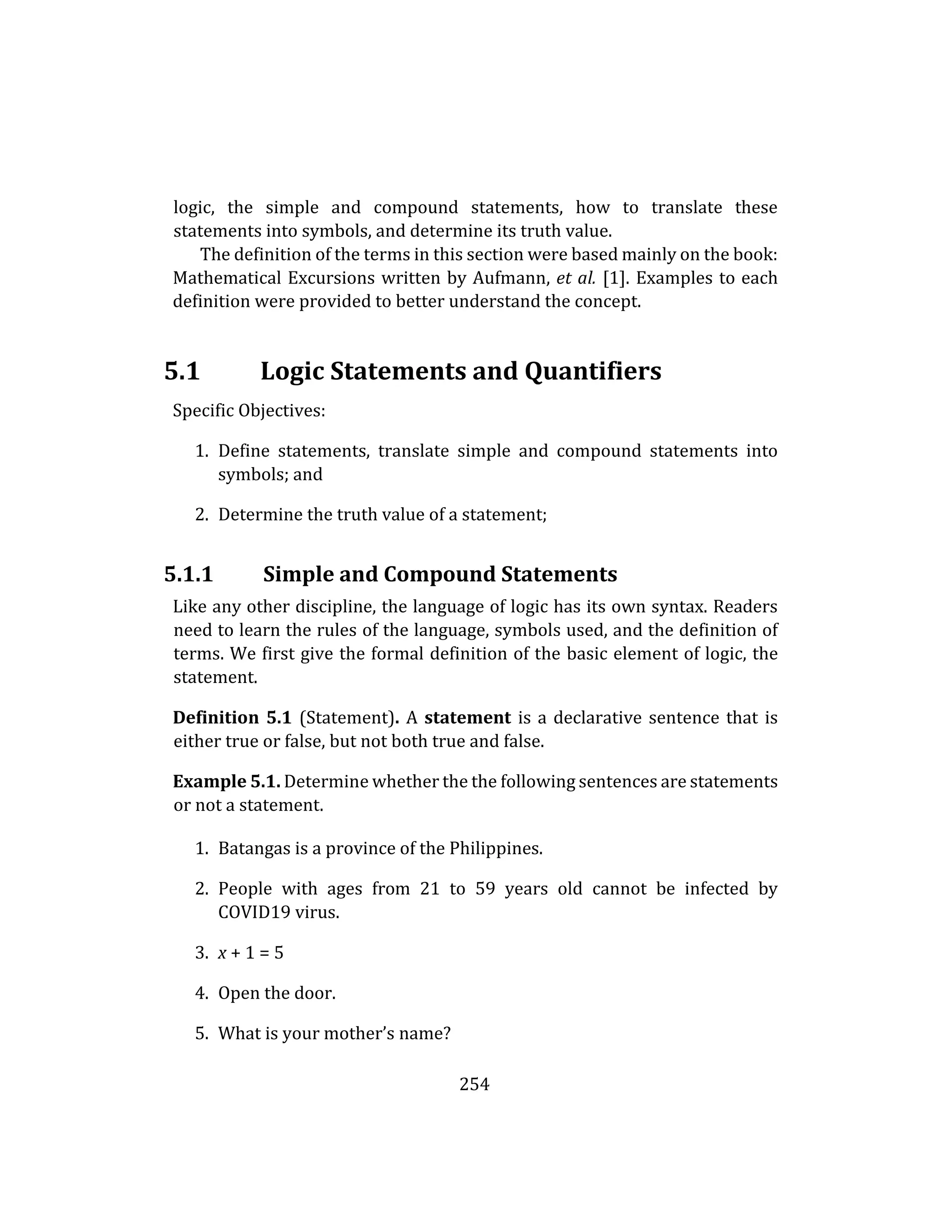 254
logic, the simple and compound statements, how to translate these
statements into symbols, and determine its truth value.
The definition of the terms in this section were based mainly on the book:
Mathematical Excursions written by Aufmann, et al. [1]. Examples to each
definition were provided to better understand the concept.
5.1 Logic Statements and Quantifiers
Specific Objectives:
1. Define statements, translate simple and compound statements into
symbols; and
2. Determine the truth value of a statement;
5.1.1 Simple and Compound Statements
Like any other discipline, the language of logic has its own syntax. Readers
need to learn the rules of the language, symbols used, and the definition of
terms. We first give the formal definition of the basic element of logic, the
statement.
Definition 5.1 (Statement). A statement is a declarative sentence that is
either true or false, but not both true and false.
Example 5.1. Determine whether the the following sentences are statements
or not a statement.
1. Batangas is a province of the Philippines.
2. People with ages from 21 to 59 years old cannot be infected by
COVID19 virus.
3. x + 1 = 5
4. Open the door.
5. What is your mother’s name?
 