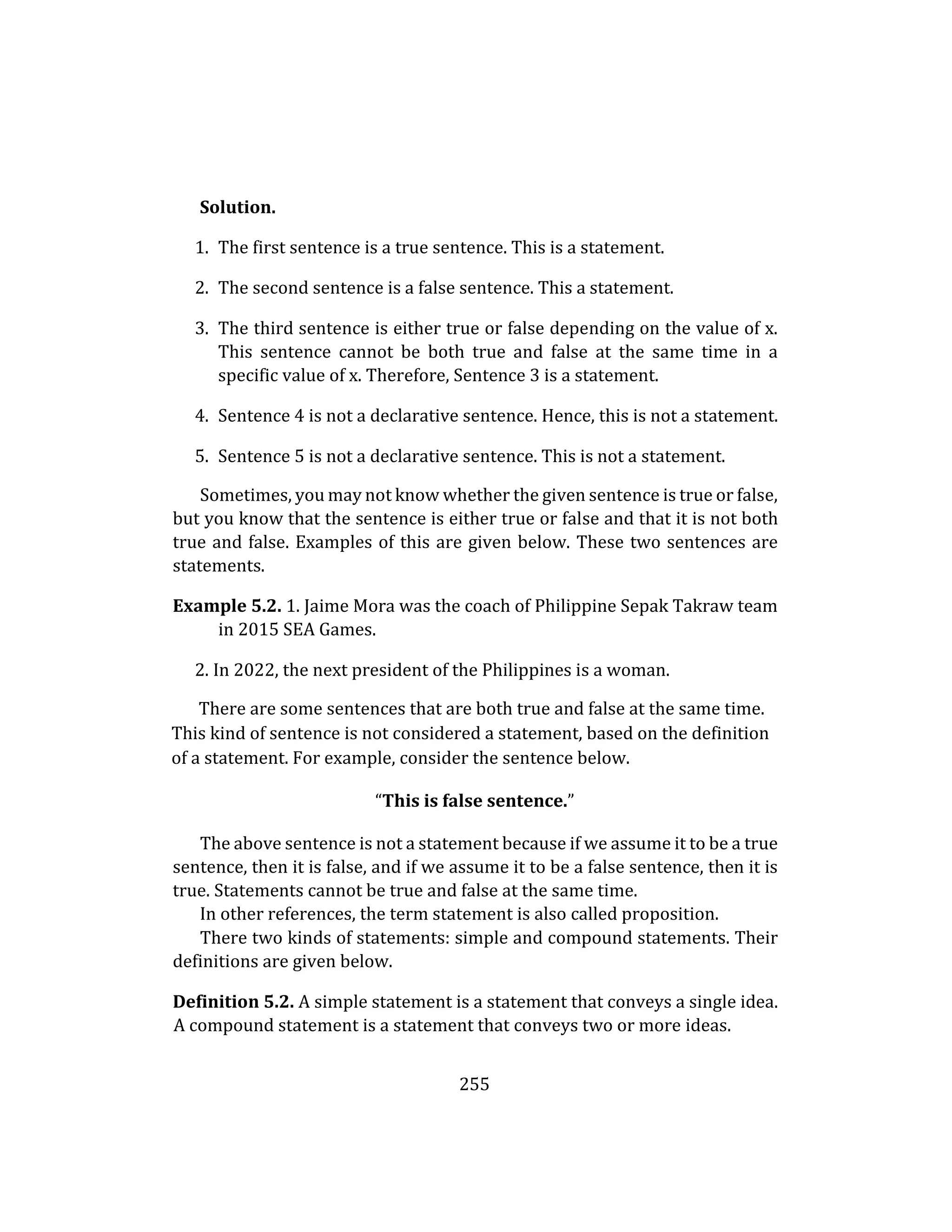 255
Solution.
1. The first sentence is a true sentence. This is a statement.
2. The second sentence is a false sentence. This a statement.
3. The third sentence is either true or false depending on the value of x.
This sentence cannot be both true and false at the same time in a
specific value of x. Therefore, Sentence 3 is a statement.
4. Sentence 4 is not a declarative sentence. Hence, this is not a statement.
5. Sentence 5 is not a declarative sentence. This is not a statement.
Sometimes, you may not know whether the given sentence is true or false,
but you know that the sentence is either true or false and that it is not both
true and false. Examples of this are given below. These two sentences are
statements.
Example 5.2. 1. Jaime Mora was the coach of Philippine Sepak Takraw team
in 2015 SEA Games.
2. In 2022, the next president of the Philippines is a woman.
There are some sentences that are both true and false at the same time.
This kind of sentence is not considered a statement, based on the definition
of a statement. For example, consider the sentence below.
“This is false sentence.”
The above sentence is not a statement because if we assume it to be a true
sentence, then it is false, and if we assume it to be a false sentence, then it is
true. Statements cannot be true and false at the same time.
In other references, the term statement is also called proposition.
There two kinds of statements: simple and compound statements. Their
definitions are given below.
Definition 5.2. A simple statement is a statement that conveys a single idea.
A compound statement is a statement that conveys two or more ideas.
 