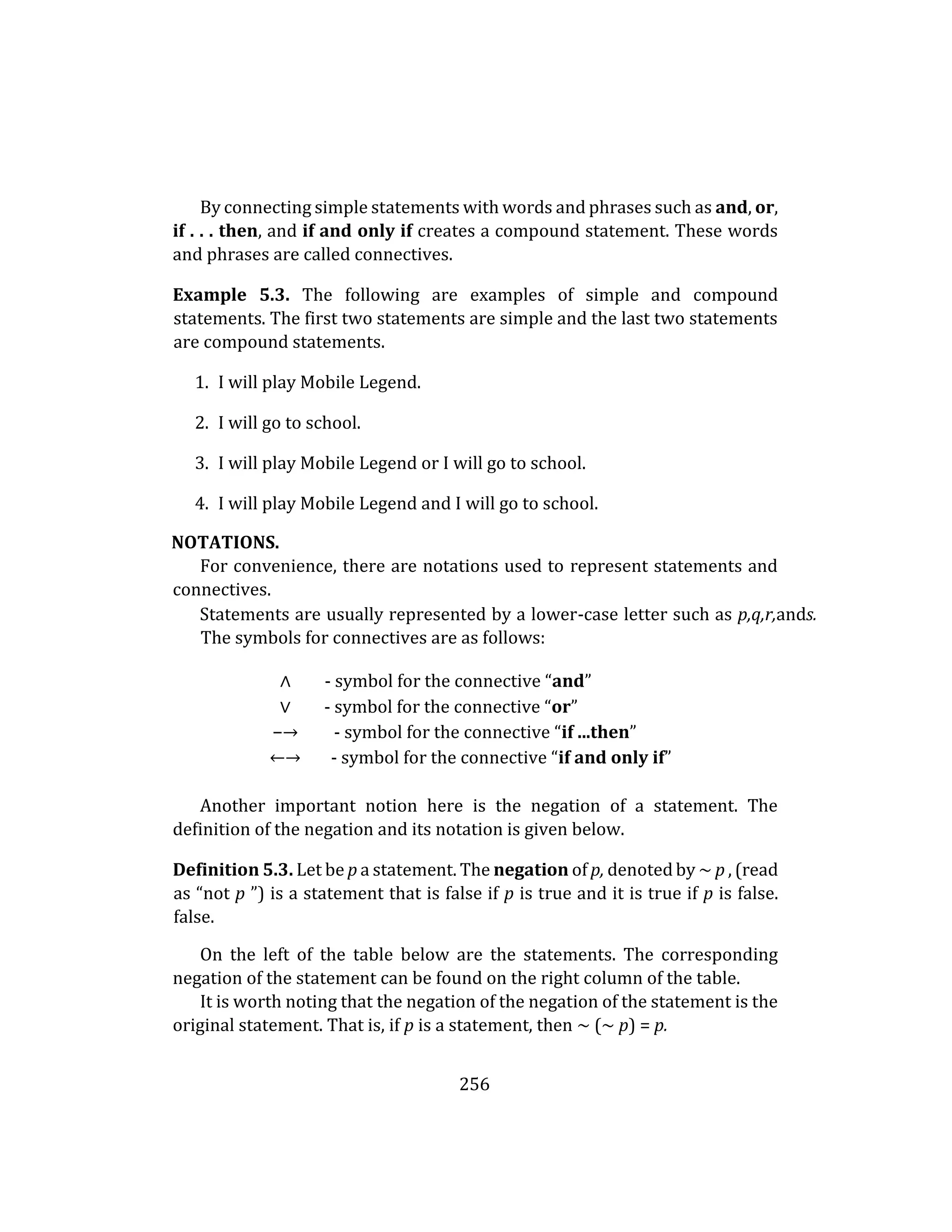 256
By connecting simple statements with words and phrases such as and, or,
if . . . then, and if and only if creates a compound statement. These words
and phrases are called connectives.
Example 5.3. The following are examples of simple and compound
statements. The first two statements are simple and the last two statements
are compound statements.
1. I will play Mobile Legend.
2. I will go to school.
3. I will play Mobile Legend or I will go to school.
4. I will play Mobile Legend and I will go to school.
NOTATIONS.
For convenience, there are notations used to represent statements and
connectives.
Statements are usually represented by a lower-case letter such as p,q,r,ands.
The symbols for connectives are as follows:
∧ - symbol for the connective “and”
∨ - symbol for the connective “or”
−→ - symbol for the connective “if ...then”
←→ - symbol for the connective “if and only if”
Another important notion here is the negation of a statement. The
definition of the negation and its notation is given below.
Definition 5.3. Let be p a statement. The negation of p, denoted by ∼ p , (read
as “not p ”) is a statement that is false if p is true and it is true if p is false.
false.
On the left of the table below are the statements. The corresponding
negation of the statement can be found on the right column of the table.
It is worth noting that the negation of the negation of the statement is the
original statement. That is, if p is a statement, then ∼ (∼ p) = p.
 