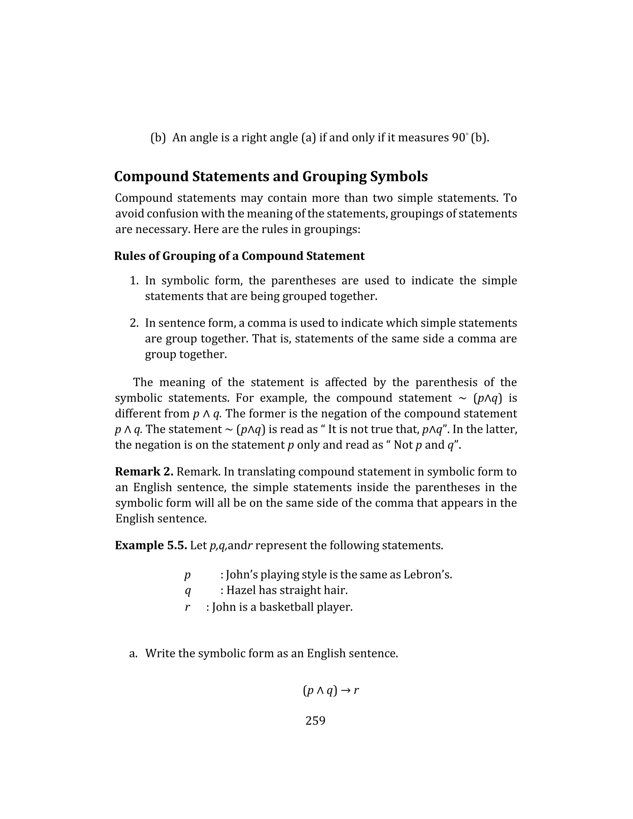 259
(b) An angle is a right angle (a) if and only if it measures 90◦
(b).
Compound Statements and Grouping Symbols
Compound statements may contain more than two simple statements. To
avoid confusion with the meaning of the statements, groupings of statements
are necessary. Here are the rules in groupings:
Rules of Grouping of a Compound Statement
1. In symbolic form, the parentheses are used to indicate the simple
statements that are being grouped together.
2. In sentence form, a comma is used to indicate which simple statements
are group together. That is, statements of the same side a comma are
group together.
The meaning of the statement is affected by the parenthesis of the
symbolic statements. For example, the compound statement ∼ (p∧q) is
different from p ∧ q. The former is the negation of the compound statement
p ∧ q. The statement ∼ (p∧q) is read as “ It is not true that, p∧q”. In the latter,
the negation is on the statement p only and read as “ Not p and q”.
Remark 2. Remark. In translating compound statement in symbolic form to
an English sentence, the simple statements inside the parentheses in the
symbolic form will all be on the same side of the comma that appears in the
English sentence.
Example 5.5. Let p,q,andr represent the following statements.
p : John’s playing style is the same as Lebron’s.
q : Hazel has straight hair.
r : John is a basketball player.
a. Write the symbolic form as an English sentence.
(p ∧ q) → r
 