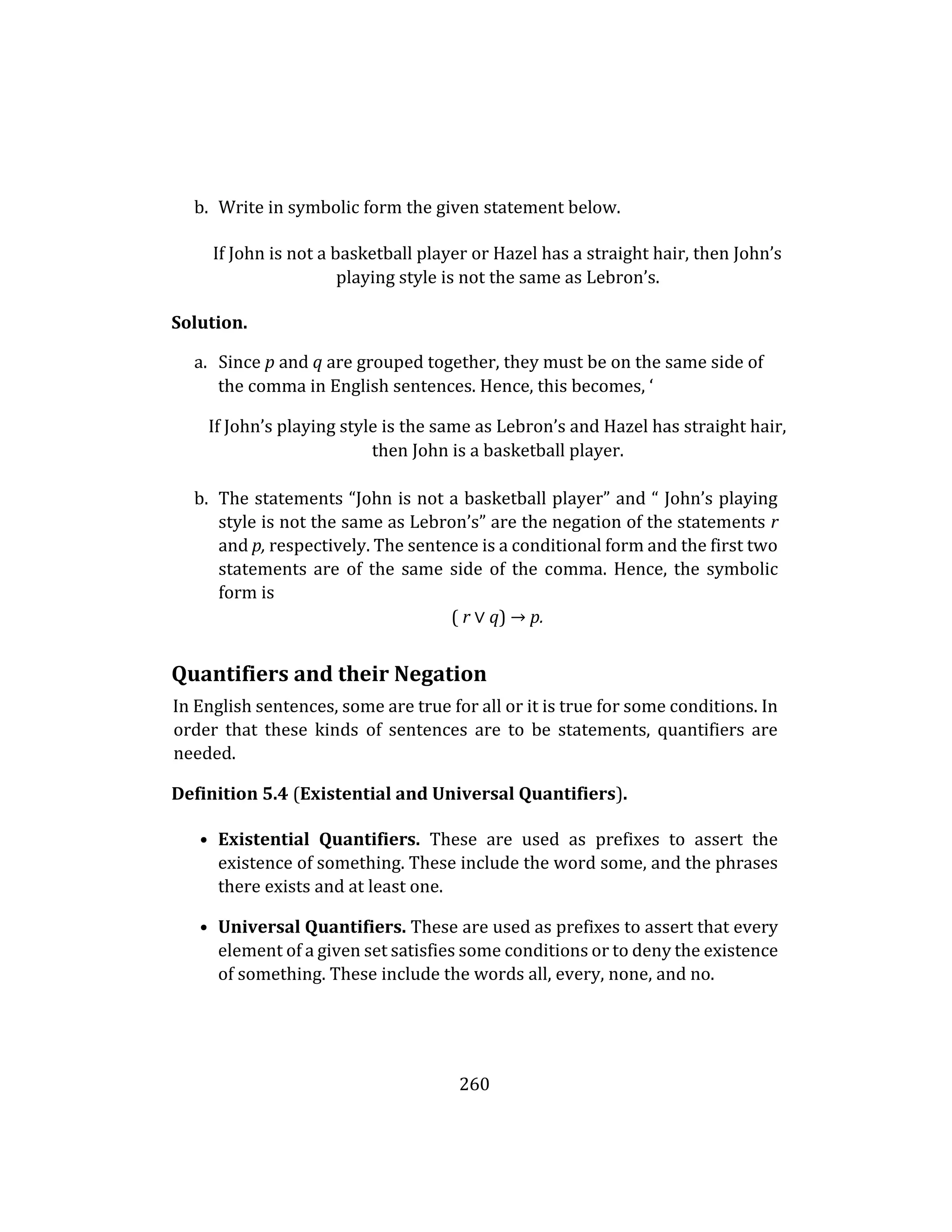 260
b. Write in symbolic form the given statement below.
If John is not a basketball player or Hazel has a straight hair, then John’s
playing style is not the same as Lebron’s.
Solution.
a. Since p and q are grouped together, they must be on the same side of
the comma in English sentences. Hence, this becomes, ‘
If John’s playing style is the same as Lebron’s and Hazel has straight hair,
then John is a basketball player.
b. The statements “John is not a basketball player” and “ John’s playing
style is not the same as Lebron’s” are the negation of the statements r
and p, respectively. The sentence is a conditional form and the first two
statements are of the same side of the comma. Hence, the symbolic
form is
( r ∨ q) → p.
Quantifiers and their Negation
In English sentences, some are true for all or it is true for some conditions. In
order that these kinds of sentences are to be statements, quantifiers are
needed.
Definition 5.4 (Existential and Universal Quantifiers).
• Existential Quantifiers. These are used as prefixes to assert the
existence of something. These include the word some, and the phrases
there exists and at least one.
• Universal Quantifiers. These are used as prefixes to assert that every
element of a given set satisfies some conditions or to deny the existence
of something. These include the words all, every, none, and no.
 