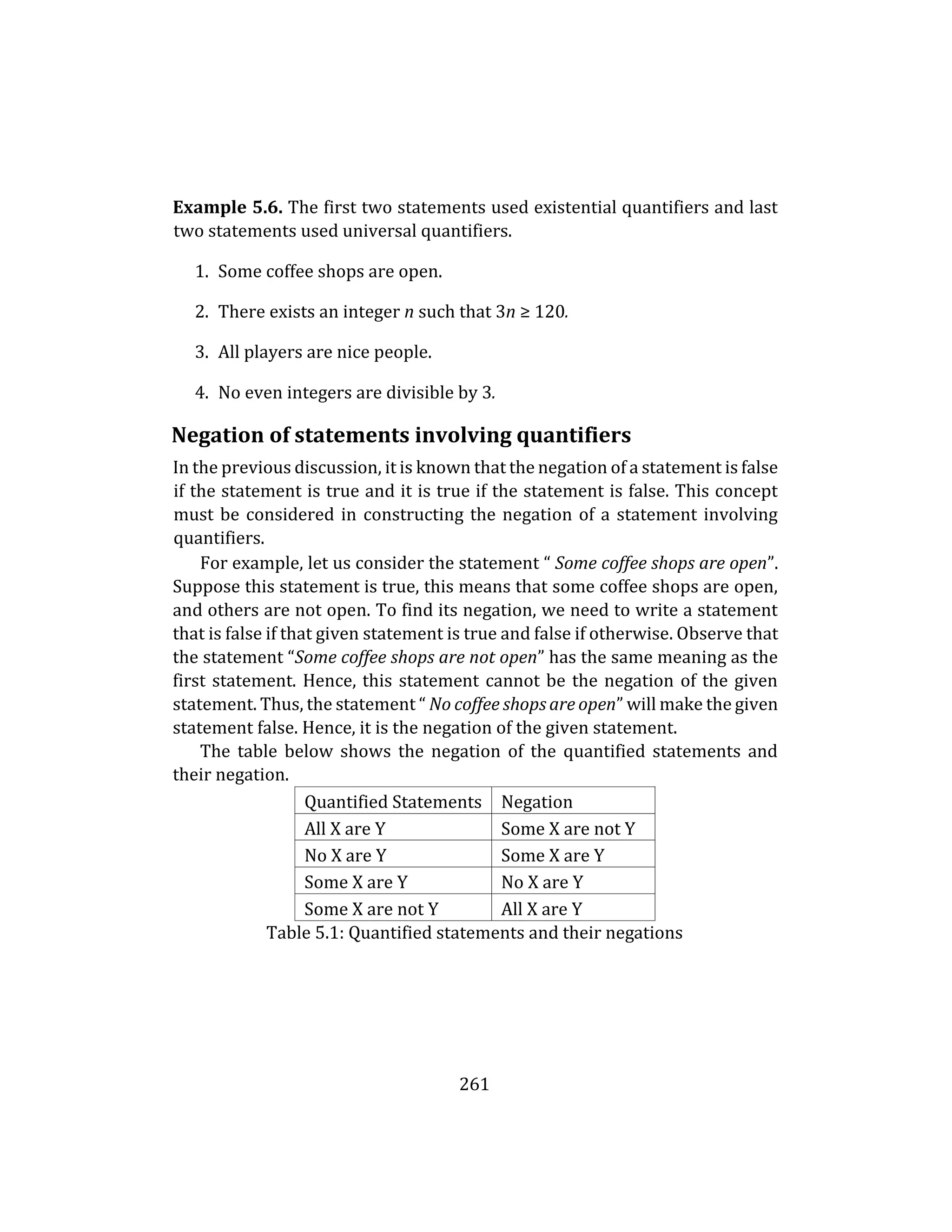 261
Example 5.6. The first two statements used existential quantifiers and last
two statements used universal quantifiers.
1. Some coffee shops are open.
2. There exists an integer n such that 3n ≥ 120.
3. All players are nice people.
4. No even integers are divisible by 3.
Negation of statements involving quantifiers
In the previous discussion, it is known that the negation of a statement is false
if the statement is true and it is true if the statement is false. This concept
must be considered in constructing the negation of a statement involving
quantifiers.
For example, let us consider the statement “ Some coffee shops are open”.
Suppose this statement is true, this means that some coffee shops are open,
and others are not open. To find its negation, we need to write a statement
that is false if that given statement is true and false if otherwise. Observe that
the statement “Some coffee shops are not open” has the same meaning as the
first statement. Hence, this statement cannot be the negation of the given
statement. Thus, the statement “ No coffee shops are open” will make the given
statement false. Hence, it is the negation of the given statement.
The table below shows the negation of the quantified statements and
their negation.
Quantified Statements Negation
All X are Y Some X are not Y
No X are Y Some X are Y
Some X are Y No X are Y
Some X are not Y All X are Y
Table 5.1: Quantified statements and their negations
 