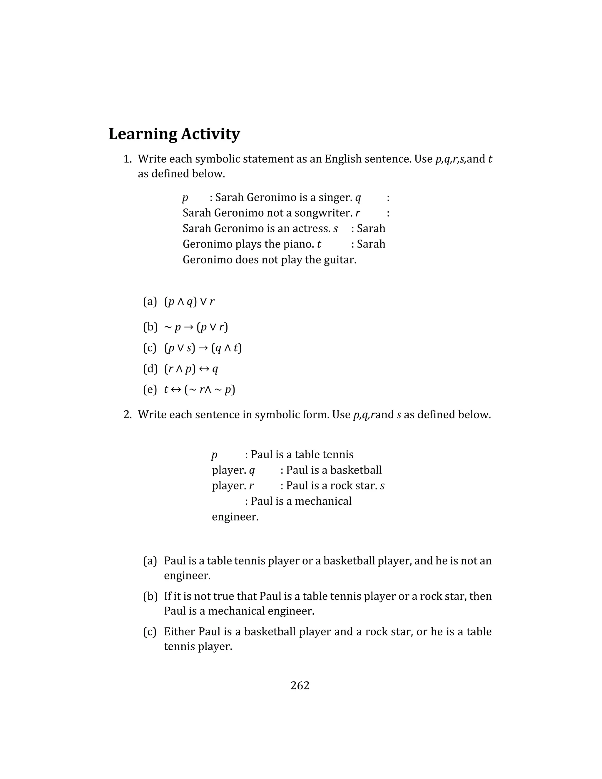 262
Learning Activity
1. Write each symbolic statement as an English sentence. Use p,q,r,s,and t
as defined below.
p : Sarah Geronimo is a singer. q :
Sarah Geronimo not a songwriter. r :
Sarah Geronimo is an actress. s : Sarah
Geronimo plays the piano. t : Sarah
Geronimo does not play the guitar.
(a) (p ∧ q) ∨ r
(b) ∼ p → (p ∨ r)
(c) (p ∨ s) → (q ∧ t)
(d) (r ∧ p) ↔ q
(e) t ↔ (∼ r∧ ∼ p)
2. Write each sentence in symbolic form. Use p,q,rand s as defined below.
p : Paul is a table tennis
player. q : Paul is a basketball
player. r : Paul is a rock star. s
: Paul is a mechanical
engineer.
(a) Paul is a table tennis player or a basketball player, and he is not an
engineer.
(b) If it is not true that Paul is a table tennis player or a rock star, then
Paul is a mechanical engineer.
(c) Either Paul is a basketball player and a rock star, or he is a table
tennis player.
 