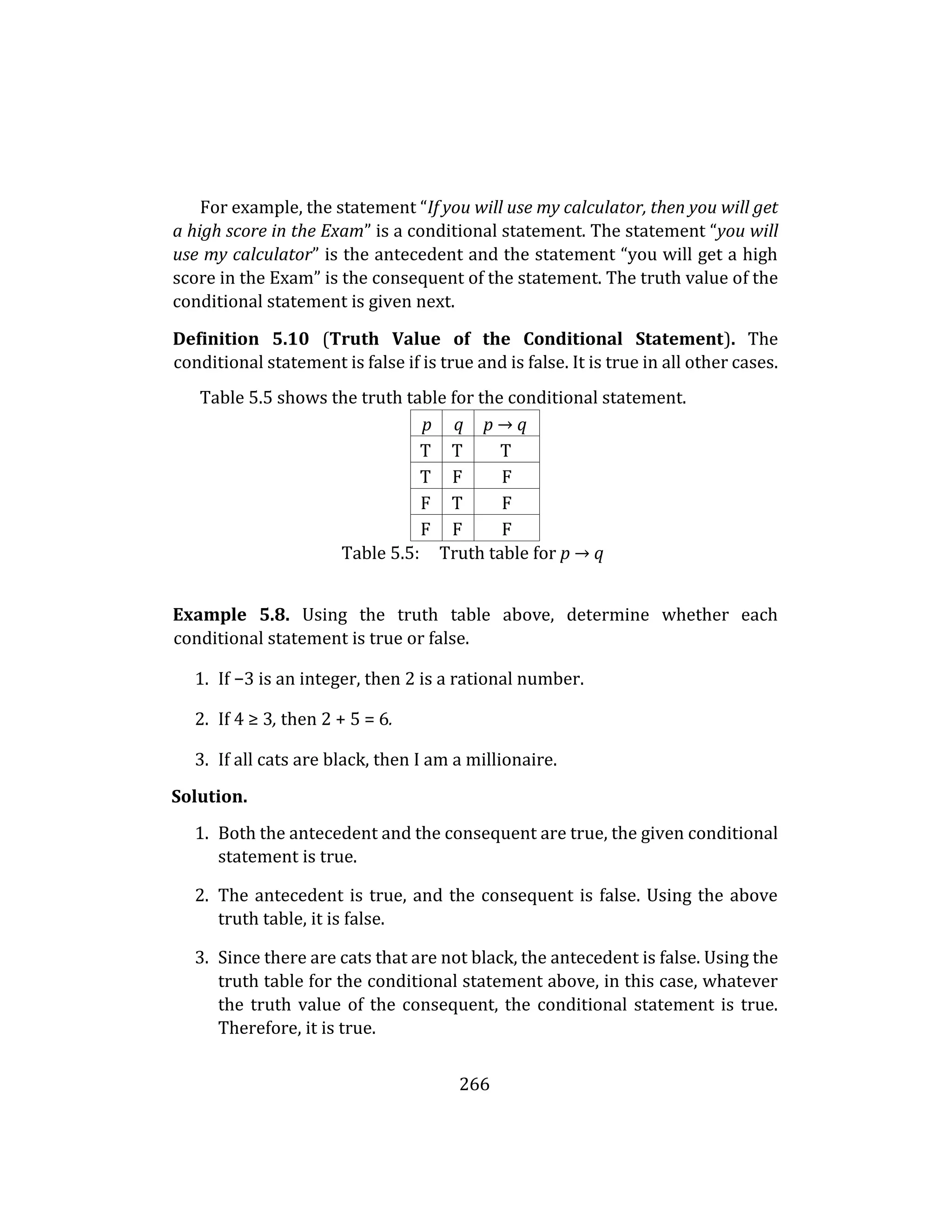 266
For example, the statement “If you will use my calculator, then you will get
a high score in the Exam” is a conditional statement. The statement “you will
use my calculator” is the antecedent and the statement “you will get a high
score in the Exam” is the consequent of the statement. The truth value of the
conditional statement is given next.
Definition 5.10 (Truth Value of the Conditional Statement). The
conditional statement is false if is true and is false. It is true in all other cases.
Table 5.5 shows the truth table for the conditional statement.
p q p → q
T T T
T F F
F T F
F F F
Table 5.5: Truth table for p → q
Example 5.8. Using the truth table above, determine whether each
conditional statement is true or false.
1. If −3 is an integer, then 2 is a rational number.
2. If 4 ≥ 3, then 2 + 5 = 6.
3. If all cats are black, then I am a millionaire.
Solution.
1. Both the antecedent and the consequent are true, the given conditional
statement is true.
2. The antecedent is true, and the consequent is false. Using the above
truth table, it is false.
3. Since there are cats that are not black, the antecedent is false. Using the
truth table for the conditional statement above, in this case, whatever
the truth value of the consequent, the conditional statement is true.
Therefore, it is true.
 