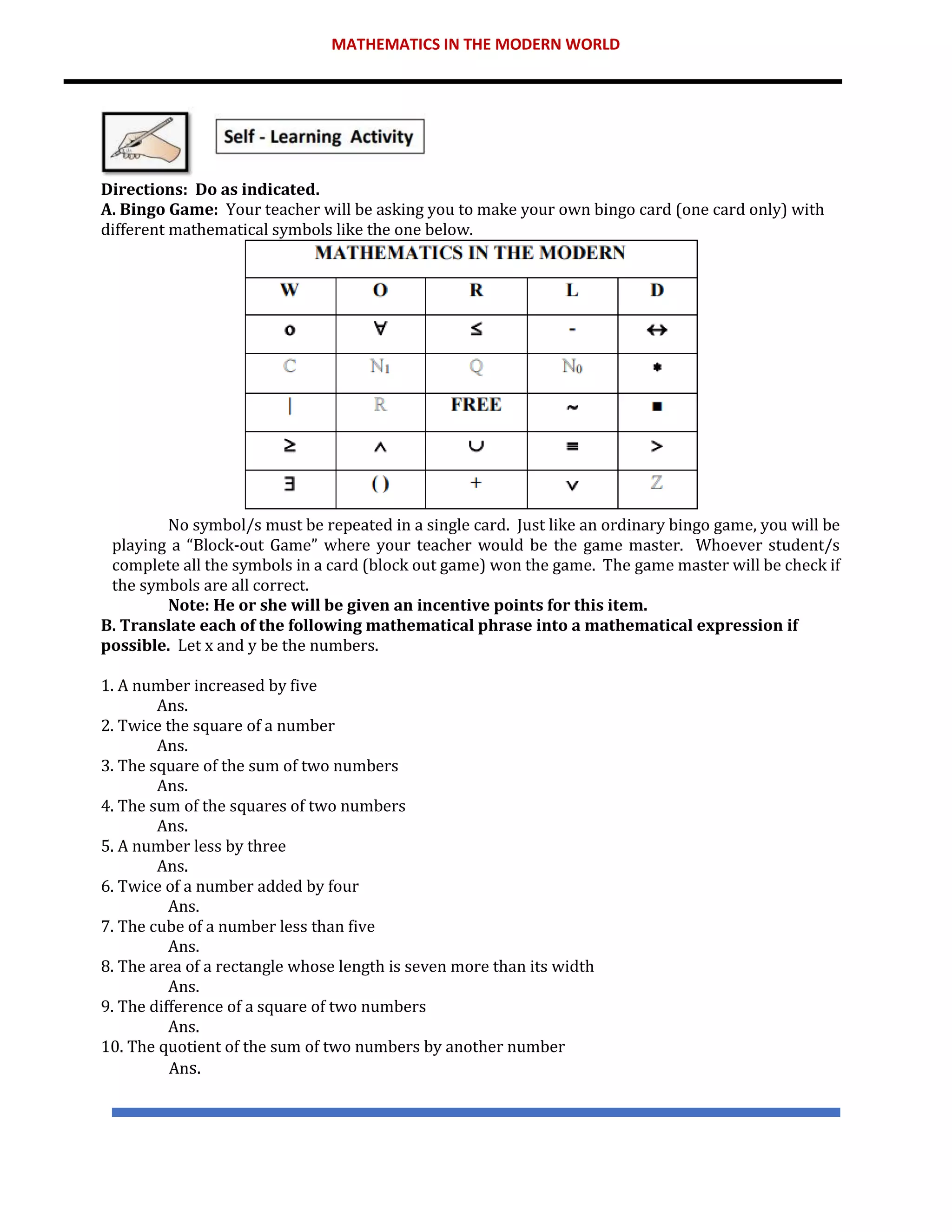 MATHEMATICS IN THE MODERN WORLD
Directions: Do as indicated.
A. Bingo Game: Your teacher will be asking you to make your own bingo card (one card only) with
different mathematical symbols like the one below.
No symbol/s must be repeated in a single card. Just like an ordinary bingo game, you will be
playing a “Block-out Game” where your teacher would be the game master. Whoever student/s
complete all the symbols in a card (block out game) won the game. The game master will be check if
the symbols are all correct.
Note: He or she will be given an incentive points for this item.
B. Translate each of the following mathematical phrase into a mathematical expression if
possible. Let x and y be the numbers.
1. A number increased by five
Ans.
2. Twice the square of a number
Ans.
3. The square of the sum of two numbers
Ans.
4. The sum of the squares of two numbers
Ans.
5. A number less by three
Ans.
6. Twice of a number added by four
Ans.
7. The cube of a number less than five
Ans.
8. The area of a rectangle whose length is seven more than its width
Ans.
9. The difference of a square of two numbers
Ans.
10. The quotient of the sum of two numbers by another number
Ans.
 