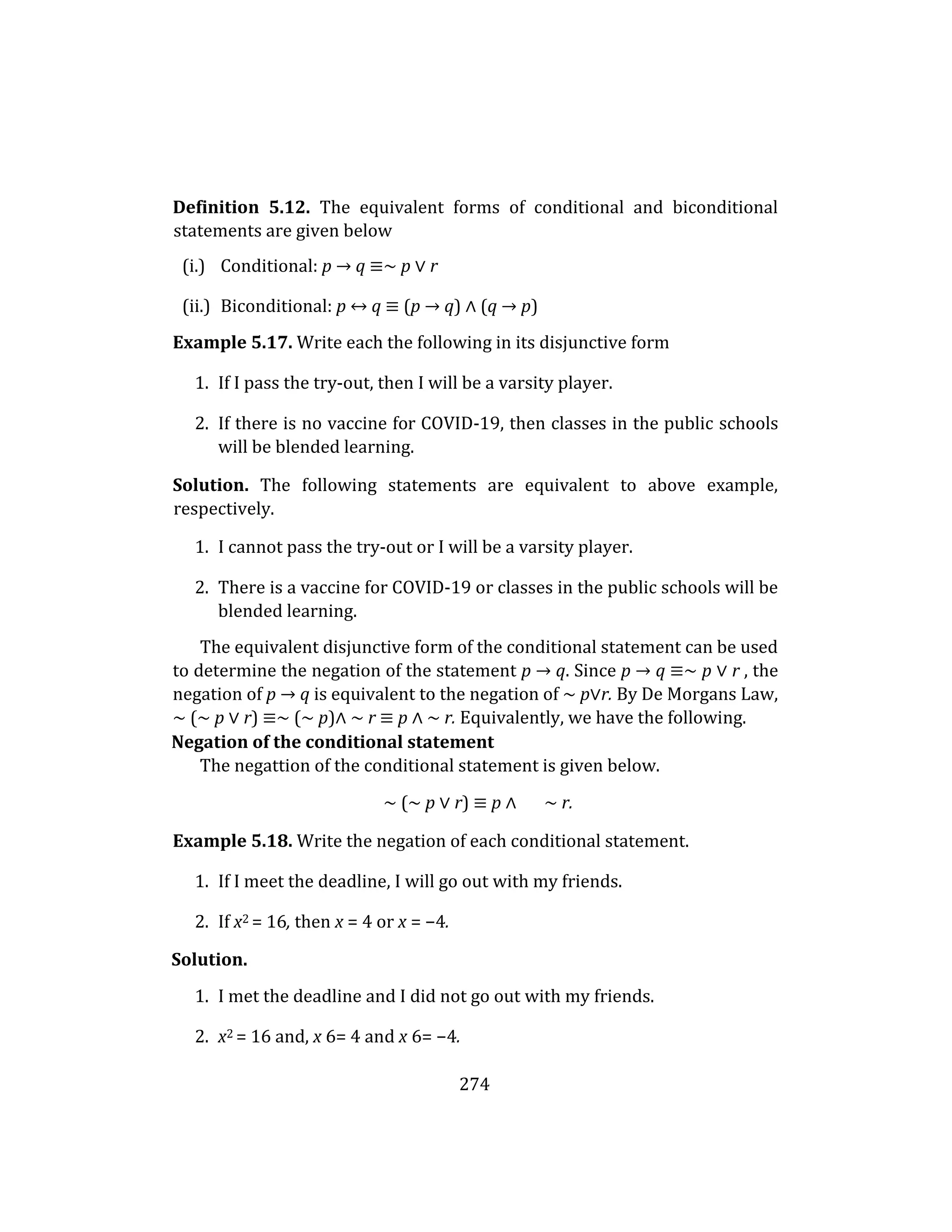 274
Definition 5.12. The equivalent forms of conditional and biconditional
statements are given below
(i.) Conditional: p → q ≡∼ p ∨ r
(ii.) Biconditional: p ↔ q ≡ (p → q) ∧ (q → p)
Example 5.17. Write each the following in its disjunctive form
1. If I pass the try-out, then I will be a varsity player.
2. If there is no vaccine for COVID-19, then classes in the public schools
will be blended learning.
Solution. The following statements are equivalent to above example,
respectively.
1. I cannot pass the try-out or I will be a varsity player.
2. There is a vaccine for COVID-19 or classes in the public schools will be
blended learning.
The equivalent disjunctive form of the conditional statement can be used
to determine the negation of the statement p → q. Since p → q ≡∼ p ∨ r , the
negation of p → q is equivalent to the negation of ∼ p∨r. By De Morgans Law,
∼ (∼ p ∨ r) ≡∼ (∼ p)∧ ∼ r ≡ p ∧ ∼ r. Equivalently, we have the following.
Negation of the conditional statement
The negattion of the conditional statement is given below.
∼ (∼ p ∨ r) ≡ p ∧ ∼ r.
Example 5.18. Write the negation of each conditional statement.
1. If I meet the deadline, I will go out with my friends.
2. If x2 = 16, then x = 4 or x = −4.
Solution.
1. I met the deadline and I did not go out with my friends.
2. x2 = 16 and, x 6= 4 and x 6= −4.
 