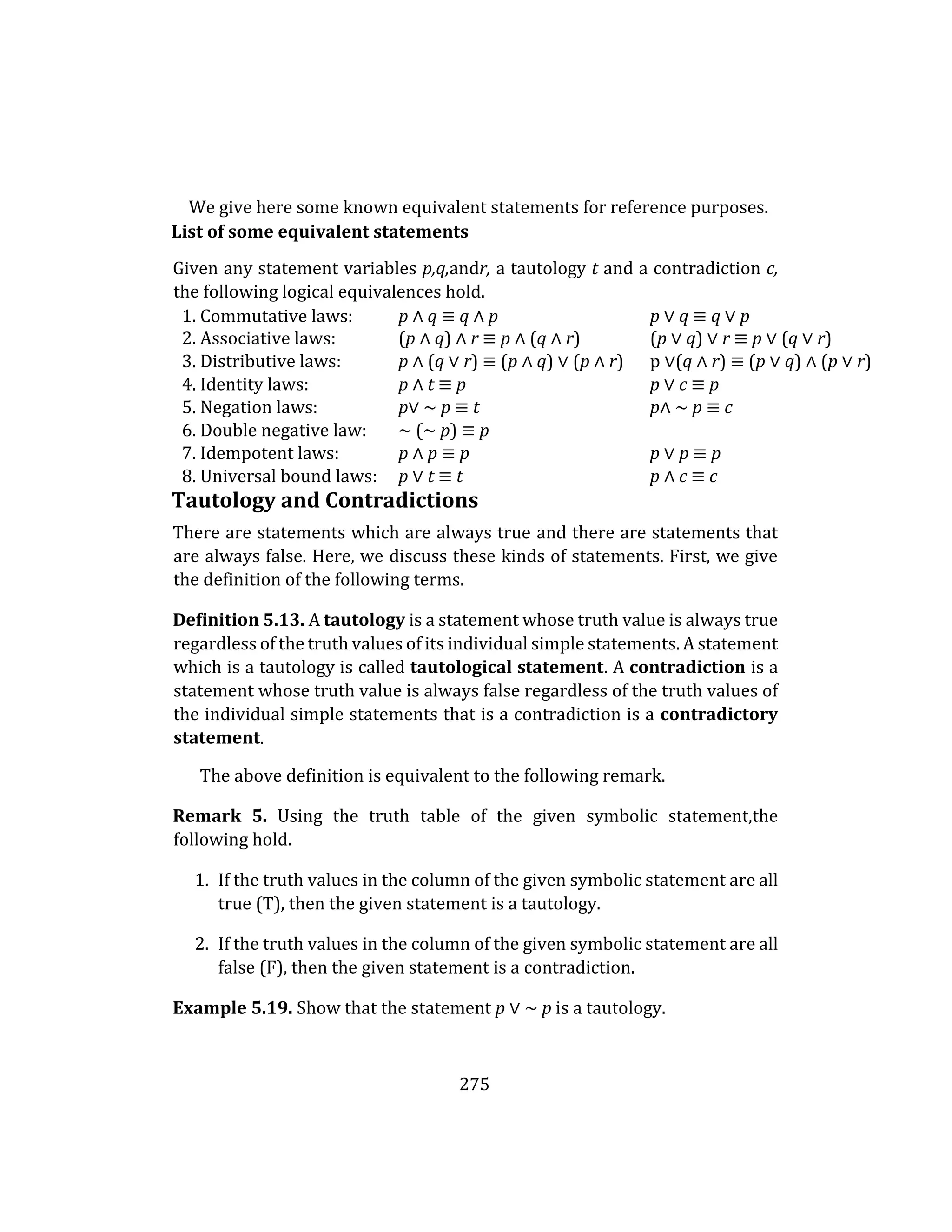 275
We give here some known equivalent statements for reference purposes.
List of some equivalent statements
Given any statement variables p,q,andr, a tautology t and a contradiction c,
the following logical equivalences hold.
1. Commutative laws: p ∧ q ≡ q ∧ p p ∨ q ≡ q ∨ p
2. Associative laws: (p ∧ q) ∧ r ≡ p ∧ (q ∧ r) (p ∨ q) ∨ r ≡ p ∨ (q ∨ r)
3. Distributive laws: p ∧ (q ∨ r) ≡ (p ∧ q) ∨ (p ∧ r) p ∨(q ∧ r) ≡ (p ∨ q) ∧ (p ∨ r)
4. Identity laws: p ∧ t ≡ p p ∨ c ≡ p
5. Negation laws: p∨ ∼ p ≡ t p∧ ∼ p ≡ c
6. Double negative law: ∼ (∼ p) ≡ p
7. Idempotent laws: p ∧ p ≡ p p ∨ p ≡ p
8. Universal bound laws: p ∨ t ≡ t p ∧ c ≡ c
Tautology and Contradictions
There are statements which are always true and there are statements that
are always false. Here, we discuss these kinds of statements. First, we give
the definition of the following terms.
Definition 5.13. A tautology is a statement whose truth value is always true
regardless of the truth values of its individual simple statements. A statement
which is a tautology is called tautological statement. A contradiction is a
statement whose truth value is always false regardless of the truth values of
the individual simple statements that is a contradiction is a contradictory
statement.
The above definition is equivalent to the following remark.
Remark 5. Using the truth table of the given symbolic statement,the
following hold.
1. If the truth values in the column of the given symbolic statement are all
true (T), then the given statement is a tautology.
2. If the truth values in the column of the given symbolic statement are all
false (F), then the given statement is a contradiction.
Example 5.19. Show that the statement p ∨ ∼ p is a tautology.
 