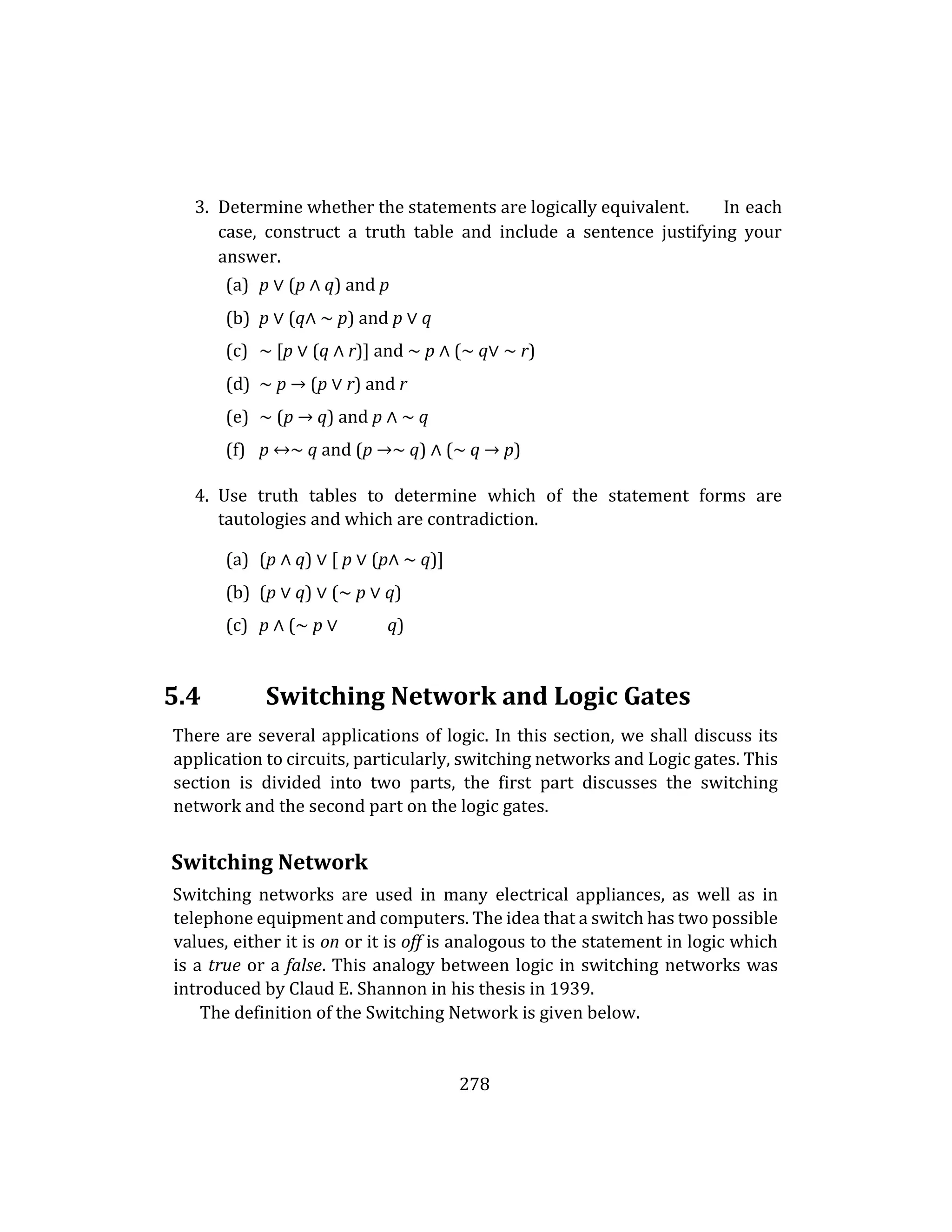 278
3. Determine whether the statements are logically equivalent. In each
case, construct a truth table and include a sentence justifying your
answer.
(a) p ∨ (p ∧ q) and p
(b) p ∨ (q∧ ∼ p) and p ∨ q
(c) ∼ [p ∨ (q ∧ r)] and ∼ p ∧ (∼ q∨ ∼ r)
(d) ∼ p → (p ∨ r) and r
(e) ∼ (p → q) and p ∧ ∼ q
(f) p ↔∼ q and (p →∼ q) ∧ (∼ q → p)
4. Use truth tables to determine which of the statement forms are
tautologies and which are contradiction.
(a) (p ∧ q) ∨ [ p ∨ (p∧ ∼ q)]
(b) (p ∨ q) ∨ (∼ p ∨ q)
(c) p ∧ (∼ p ∨ q)
5.4 Switching Network and Logic Gates
There are several applications of logic. In this section, we shall discuss its
application to circuits, particularly, switching networks and Logic gates. This
section is divided into two parts, the first part discusses the switching
network and the second part on the logic gates.
Switching Network
Switching networks are used in many electrical appliances, as well as in
telephone equipment and computers. The idea that a switch has two possible
values, either it is on or it is off is analogous to the statement in logic which
is a true or a false. This analogy between logic in switching networks was
introduced by Claud E. Shannon in his thesis in 1939.
The definition of the Switching Network is given below.
 