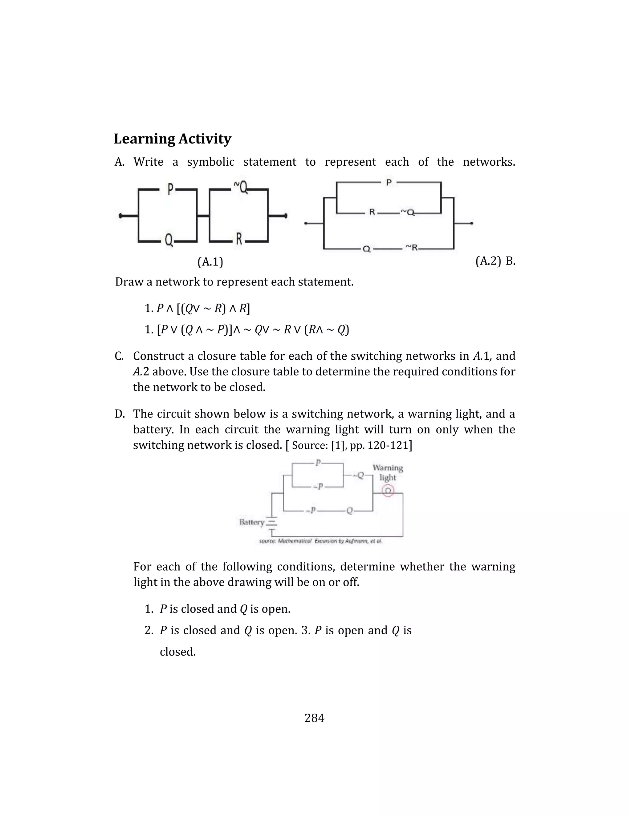 284
Learning Activity
A. Write a symbolic statement to represent each of the networks.
(A.2) B.
Draw a network to represent each statement.
1. P ∧ [(Q∨ ∼ R) ∧ R]
1. [P ∨ (Q ∧ ∼ P)]∧ ∼ Q∨ ∼ R ∨ (R∧ ∼ Q)
C. Construct a closure table for each of the switching networks in A.1, and
A.2 above. Use the closure table to determine the required conditions for
the network to be closed.
D. The circuit shown below is a switching network, a warning light, and a
battery. In each circuit the warning light will turn on only when the
switching network is closed. [ Source: [1], pp. 120-121]
For each of the following conditions, determine whether the warning
light in the above drawing will be on or off.
1. P is closed and Q is open.
2. P is closed and Q is open. 3. P is open and Q is
closed.
(A.1)
 