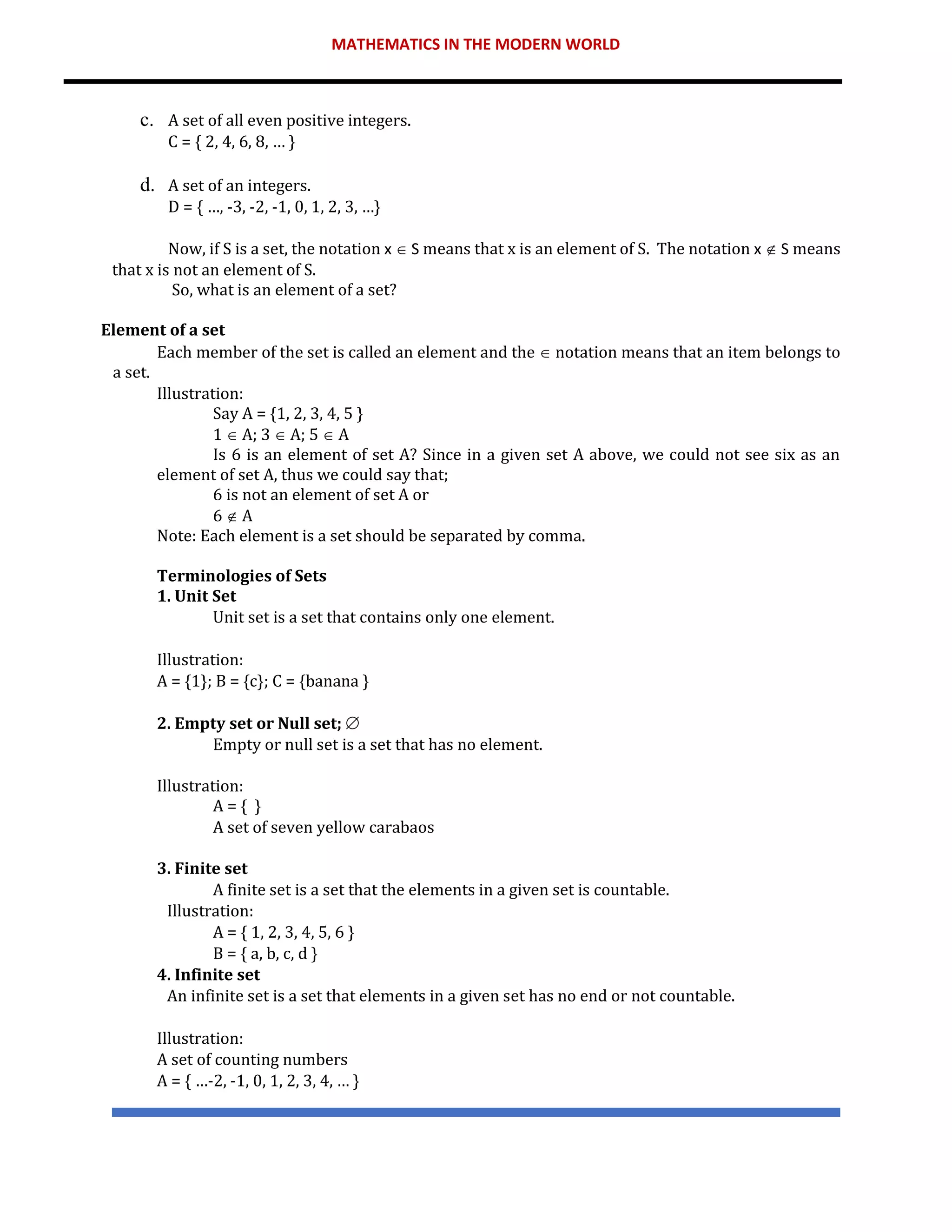 MATHEMATICS IN THE MODERN WORLD
c. A set of all even positive integers.
C = { 2, 4, 6, 8, … }
d. A set of an integers.
D = { …, -3, -2, -1, 0, 1, 2, 3, …}
Now, if S is a set, the notation x  S means that x is an element of S. The notation x  S means
that x is not an element of S.
So, what is an element of a set?
Element of a set
Each member of the set is called an element and the  notation means that an item belongs to
a set.
Illustration:
Say A = {1, 2, 3, 4, 5 }
1  A; 3  A; 5  A
Is 6 is an element of set A? Since in a given set A above, we could not see six as an
element of set A, thus we could say that;
6 is not an element of set A or
6  A
Note: Each element is a set should be separated by comma.
Terminologies of Sets
1. Unit Set
Unit set is a set that contains only one element.
Illustration:
A = {1}; B = {c}; C = {banana }
2. Empty set or Null set; 
Empty or null set is a set that has no element.
Illustration:
A = { }
A set of seven yellow carabaos
3. Finite set
A finite set is a set that the elements in a given set is countable.
Illustration:
A = { 1, 2, 3, 4, 5, 6 }
B = { a, b, c, d }
4. Infinite set
An infinite set is a set that elements in a given set has no end or not countable.
Illustration:
A set of counting numbers
A = { …-2, -1, 0, 1, 2, 3, 4, … }
 