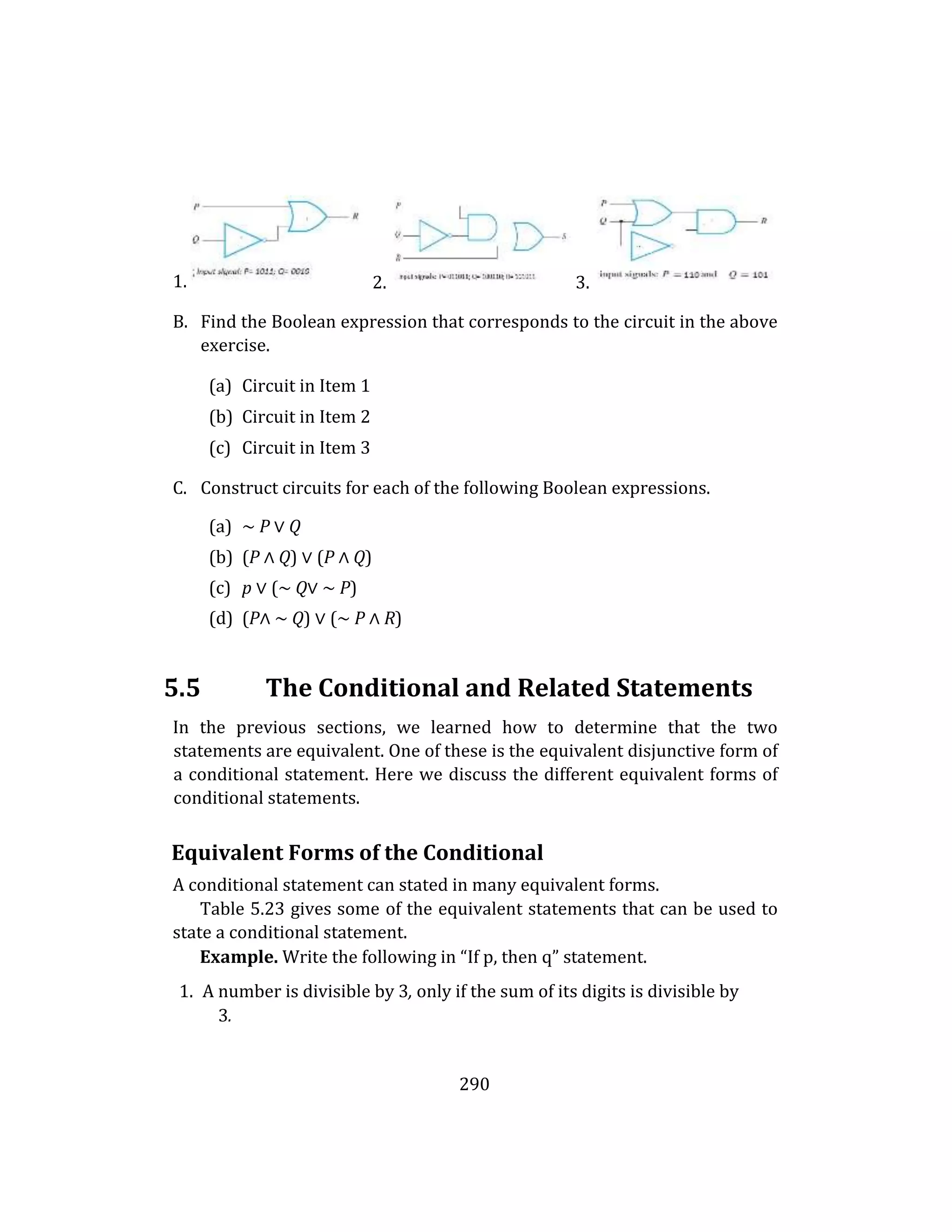 290
1.
B. Find the Boolean expression that corresponds to the circuit in the above
exercise.
(a) Circuit in Item 1
(b) Circuit in Item 2
(c) Circuit in Item 3
C. Construct circuits for each of the following Boolean expressions.
(a) ∼ P ∨ Q
(b) (P ∧ Q) ∨ (P ∧ Q)
(c) p ∨ (∼ Q∨ ∼ P)
(d) (P∧ ∼ Q) ∨ (∼ P ∧ R)
5.5 The Conditional and Related Statements
In the previous sections, we learned how to determine that the two
statements are equivalent. One of these is the equivalent disjunctive form of
a conditional statement. Here we discuss the different equivalent forms of
conditional statements.
Equivalent Forms of the Conditional
A conditional statement can stated in many equivalent forms.
Table 5.23 gives some of the equivalent statements that can be used to
state a conditional statement.
Example. Write the following in “If p, then q” statement.
1. A number is divisible by 3, only if the sum of its digits is divisible by
3.
2. 3.
 