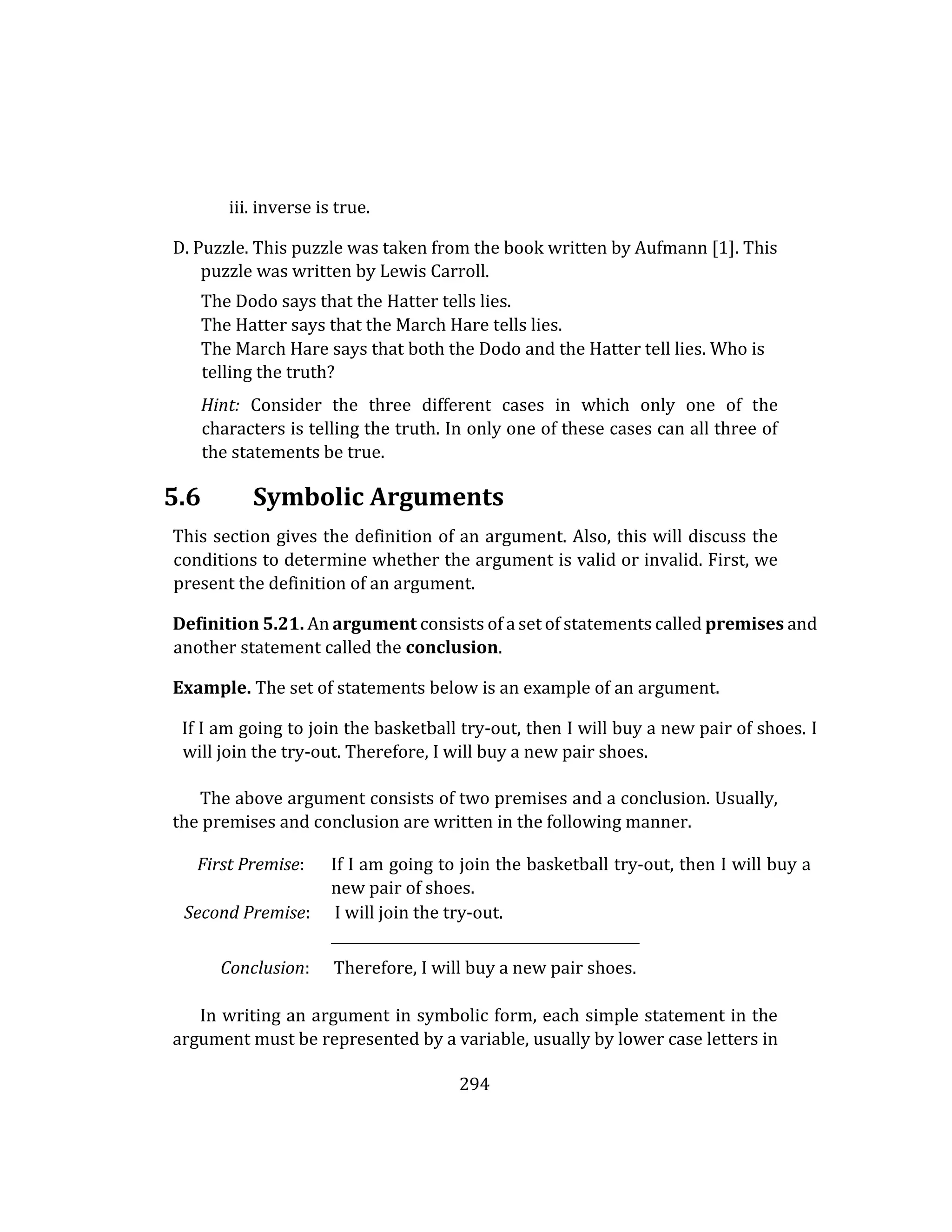 294
iii. inverse is true.
D. Puzzle. This puzzle was taken from the book written by Aufmann [1]. This
puzzle was written by Lewis Carroll.
The Dodo says that the Hatter tells lies.
The Hatter says that the March Hare tells lies.
The March Hare says that both the Dodo and the Hatter tell lies. Who is
telling the truth?
Hint: Consider the three different cases in which only one of the
characters is telling the truth. In only one of these cases can all three of
the statements be true.
5.6 Symbolic Arguments
This section gives the definition of an argument. Also, this will discuss the
conditions to determine whether the argument is valid or invalid. First, we
present the definition of an argument.
Definition 5.21. An argument consists of a set of statements called premises and
another statement called the conclusion.
Example. The set of statements below is an example of an argument.
If I am going to join the basketball try-out, then I will buy a new pair of shoes. I
will join the try-out. Therefore, I will buy a new pair shoes.
The above argument consists of two premises and a conclusion. Usually,
the premises and conclusion are written in the following manner.
First Premise: If I am going to join the basketball try-out, then I will buy a
new pair of shoes.
Second Premise: I will join the try-out.
Conclusion: Therefore, I will buy a new pair shoes.
In writing an argument in symbolic form, each simple statement in the
argument must be represented by a variable, usually by lower case letters in
 