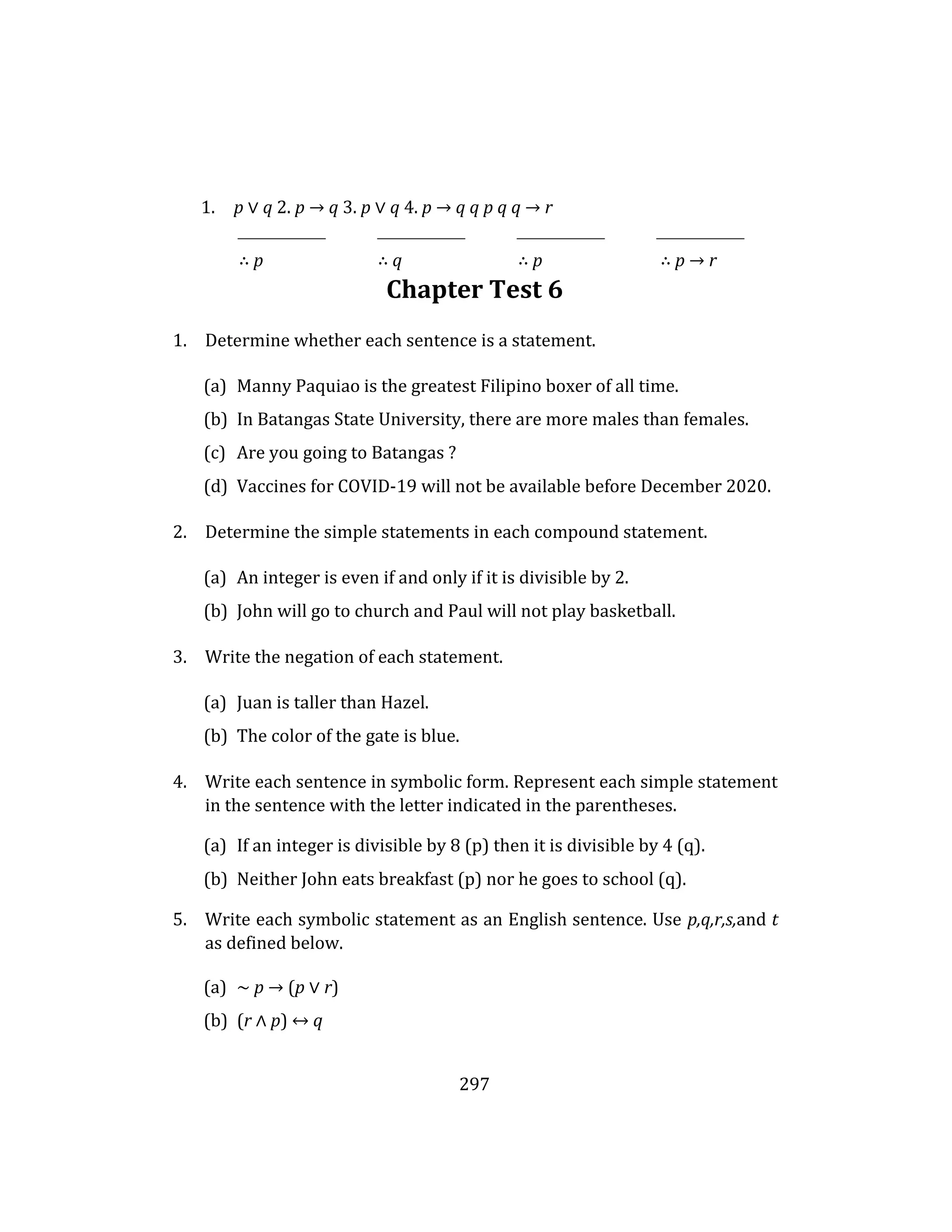 297
1. p ∨ q 2. p → q 3. p ∨ q 4. p → q q p q q → r
∴ p ∴ q ∴ p ∴ p → r
Chapter Test 6
1. Determine whether each sentence is a statement.
(a) Manny Paquiao is the greatest Filipino boxer of all time.
(b) In Batangas State University, there are more males than females.
(c) Are you going to Batangas ?
(d) Vaccines for COVID-19 will not be available before December 2020.
2. Determine the simple statements in each compound statement.
(a) An integer is even if and only if it is divisible by 2.
(b) John will go to church and Paul will not play basketball.
3. Write the negation of each statement.
(a) Juan is taller than Hazel.
(b) The color of the gate is blue.
4. Write each sentence in symbolic form. Represent each simple statement
in the sentence with the letter indicated in the parentheses.
(a) If an integer is divisible by 8 (p) then it is divisible by 4 (q).
(b) Neither John eats breakfast (p) nor he goes to school (q).
5. Write each symbolic statement as an English sentence. Use p,q,r,s,and t
as defined below.
(a) ∼ p → (p ∨ r)
(b) (r ∧ p) ↔ q
 