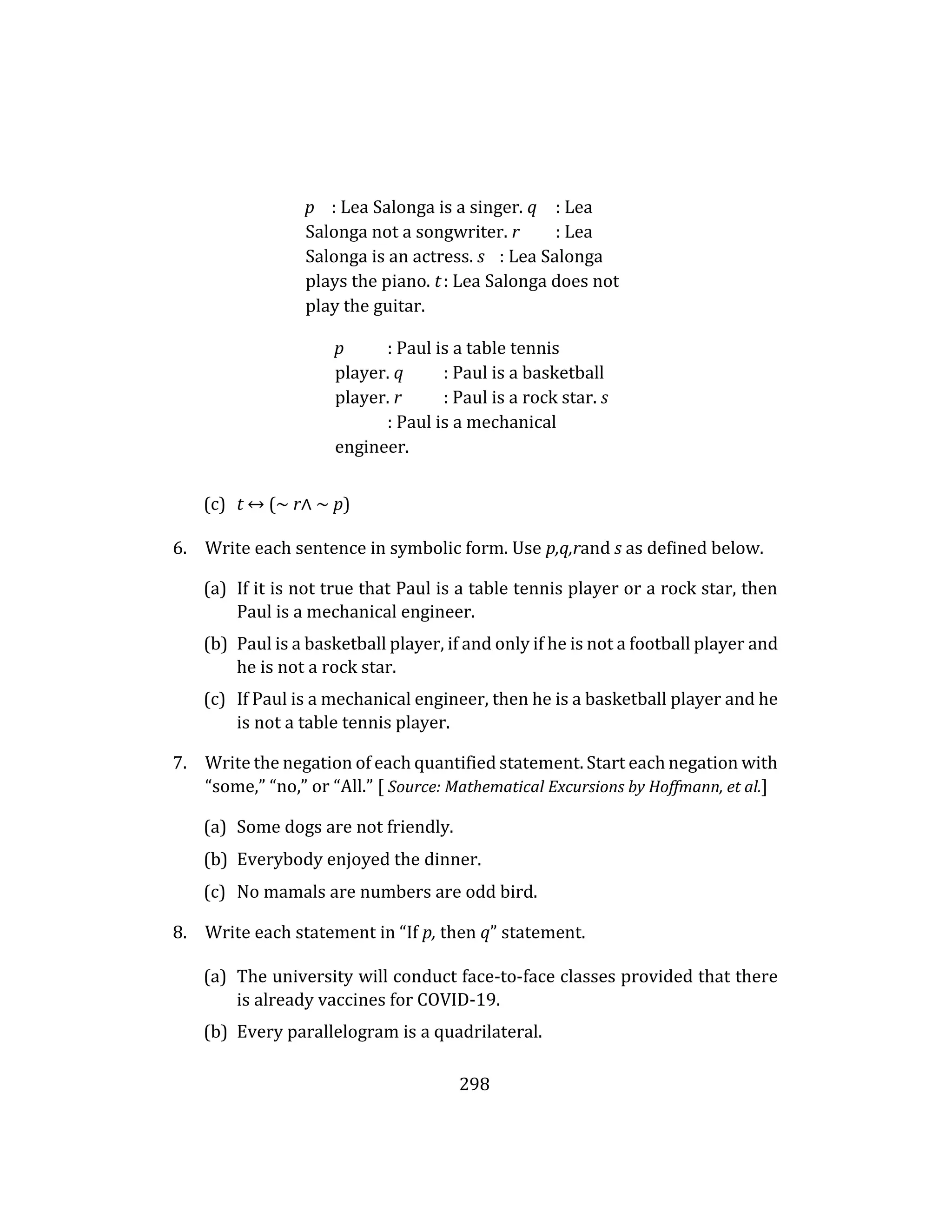 298
p : Lea Salonga is a singer. q : Lea
Salonga not a songwriter. r : Lea
Salonga is an actress. s : Lea Salonga
plays the piano. t: Lea Salonga does not
play the guitar.
p : Paul is a table tennis
player. q : Paul is a basketball
player. r : Paul is a rock star. s
: Paul is a mechanical
engineer.
(c) t ↔ (∼ r∧ ∼ p)
6. Write each sentence in symbolic form. Use p,q,rand s as defined below.
(a) If it is not true that Paul is a table tennis player or a rock star, then
Paul is a mechanical engineer.
(b) Paul is a basketball player, if and only if he is not a football player and
he is not a rock star.
(c) If Paul is a mechanical engineer, then he is a basketball player and he
is not a table tennis player.
7. Write the negation of each quantified statement. Start each negation with
“some,” “no,” or “All.” [ Source: Mathematical Excursions by Hoffmann, et al.]
(a) Some dogs are not friendly.
(b) Everybody enjoyed the dinner.
(c) No mamals are numbers are odd bird.
8. Write each statement in “If p, then q” statement.
(a) The university will conduct face-to-face classes provided that there
is already vaccines for COVID-19.
(b) Every parallelogram is a quadrilateral.
 