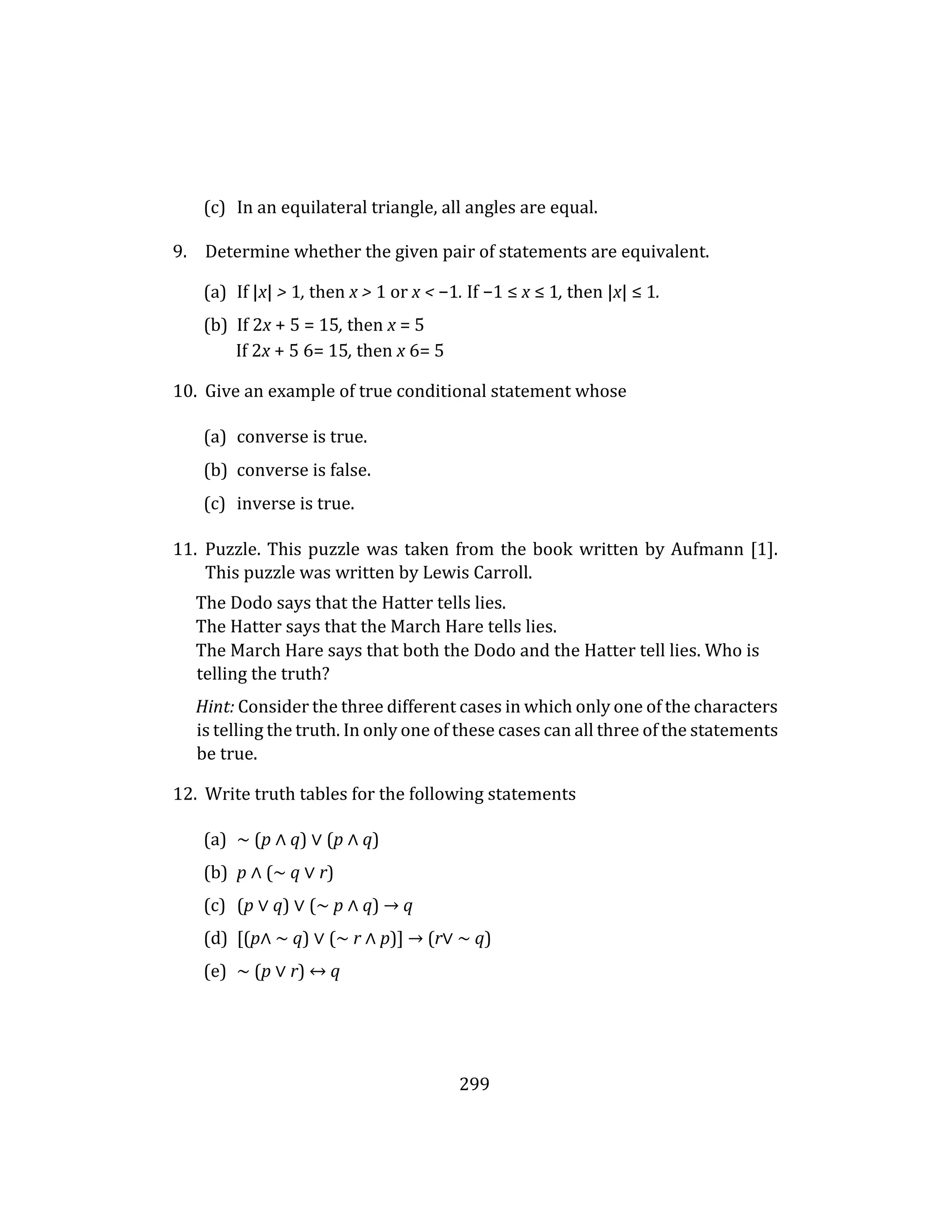 299
(c) In an equilateral triangle, all angles are equal.
9. Determine whether the given pair of statements are equivalent.
(a) If |x| > 1, then x > 1 or x < −1. If −1 ≤ x ≤ 1, then |x| ≤ 1.
(b) If 2x + 5 = 15, then x = 5
If 2x + 5 6= 15, then x 6= 5
10. Give an example of true conditional statement whose
(a) converse is true.
(b) converse is false.
(c) inverse is true.
11. Puzzle. This puzzle was taken from the book written by Aufmann [1].
This puzzle was written by Lewis Carroll.
The Dodo says that the Hatter tells lies.
The Hatter says that the March Hare tells lies.
The March Hare says that both the Dodo and the Hatter tell lies. Who is
telling the truth?
Hint: Consider the three different cases in which only one of the characters
is telling the truth. In only one of these cases can all three of the statements
be true.
12. Write truth tables for the following statements
(a) ∼ (p ∧ q) ∨ (p ∧ q)
(b) p ∧ (∼ q ∨ r)
(c) (p ∨ q) ∨ (∼ p ∧ q) → q
(d) [(p∧ ∼ q) ∨ (∼ r ∧ p)] → (r∨ ∼ q)
(e) ∼ (p ∨ r) ↔ q
 