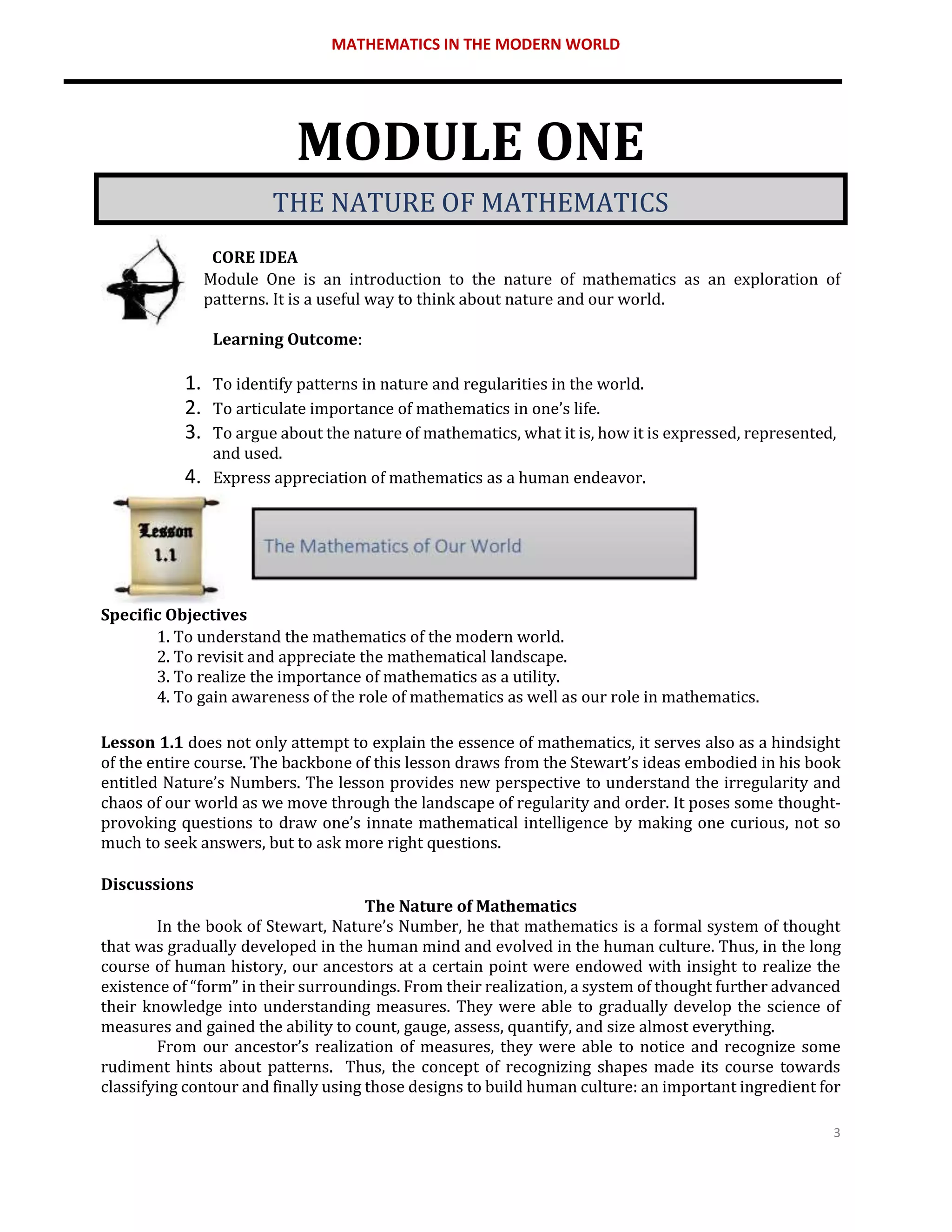MATHEMATICS IN THE MODERN WORLD
3
MODULE ONE
THE NATURE OF MATHEMATICS
CORE IDEA
Module One is an introduction to the nature of mathematics as an exploration of
patterns. It is a useful way to think about nature and our world.
Learning Outcome:
1. To identify patterns in nature and regularities in the world.
2. To articulate importance of mathematics in one’s life.
3. To argue about the nature of mathematics, what it is, how it is expressed, represented,
and used.
4. Express appreciation of mathematics as a human endeavor.
Specific Objectives
1. To understand the mathematics of the modern world.
2. To revisit and appreciate the mathematical landscape.
3. To realize the importance of mathematics as a utility.
4. To gain awareness of the role of mathematics as well as our role in mathematics.
Lesson 1.1 does not only attempt to explain the essence of mathematics, it serves also as a hindsight
of the entire course. The backbone of this lesson draws from the Stewart’s ideas embodied in his book
entitled Nature’s Numbers. The lesson provides new perspective to understand the irregularity and
chaos of our world as we move through the landscape of regularity and order. It poses some thought-
provoking questions to draw one’s innate mathematical intelligence by making one curious, not so
much to seek answers, but to ask more right questions.
Discussions
The Nature of Mathematics
In the book of Stewart, Nature’s Number, he that mathematics is a formal system of thought
that was gradually developed in the human mind and evolved in the human culture. Thus, in the long
course of human history, our ancestors at a certain point were endowed with insight to realize the
existence of “form” in their surroundings. From their realization, a system of thought further advanced
their knowledge into understanding measures. They were able to gradually develop the science of
measures and gained the ability to count, gauge, assess, quantify, and size almost everything.
From our ancestor’s realization of measures, they were able to notice and recognize some
rudiment hints about patterns. Thus, the concept of recognizing shapes made its course towards
classifying contour and finally using those designs to build human culture: an important ingredient for
 