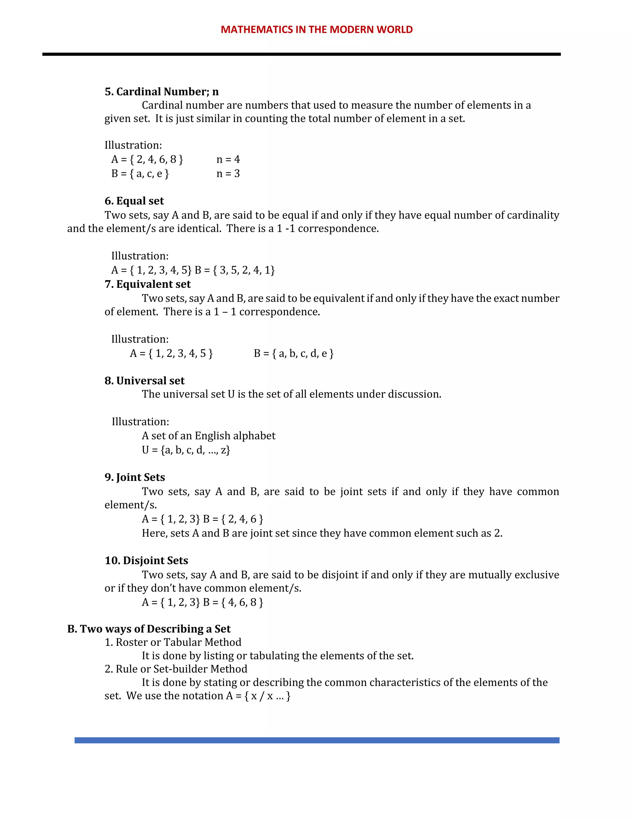 MATHEMATICS IN THE MODERN WORLD
5. Cardinal Number; n
Cardinal number are numbers that used to measure the number of elements in a
given set. It is just similar in counting the total number of element in a set.
Illustration:
A = { 2, 4, 6, 8 } n = 4
B = { a, c, e } n = 3
6. Equal set
Two sets, say A and B, are said to be equal if and only if they have equal number of cardinality
and the element/s are identical. There is a 1 -1 correspondence.
Illustration:
A = { 1, 2, 3, 4, 5} B = { 3, 5, 2, 4, 1}
7. Equivalent set
Two sets, say A and B, are said to be equivalent if and only if they have the exact number
of element. There is a 1 – 1 correspondence.
Illustration:
A = { 1, 2, 3, 4, 5 } B = { a, b, c, d, e }
8. Universal set
The universal set U is the set of all elements under discussion.
Illustration:
A set of an English alphabet
U = {a, b, c, d, …, z}
9. Joint Sets
Two sets, say A and B, are said to be joint sets if and only if they have common
element/s.
A = { 1, 2, 3} B = { 2, 4, 6 }
Here, sets A and B are joint set since they have common element such as 2.
10. Disjoint Sets
Two sets, say A and B, are said to be disjoint if and only if they are mutually exclusive
or if they don’t have common element/s.
A = { 1, 2, 3} B = { 4, 6, 8 }
B. Two ways of Describing a Set
1. Roster or Tabular Method
It is done by listing or tabulating the elements of the set.
2. Rule or Set-builder Method
It is done by stating or describing the common characteristics of the elements of the
set. We use the notation A = { x / x … }
 