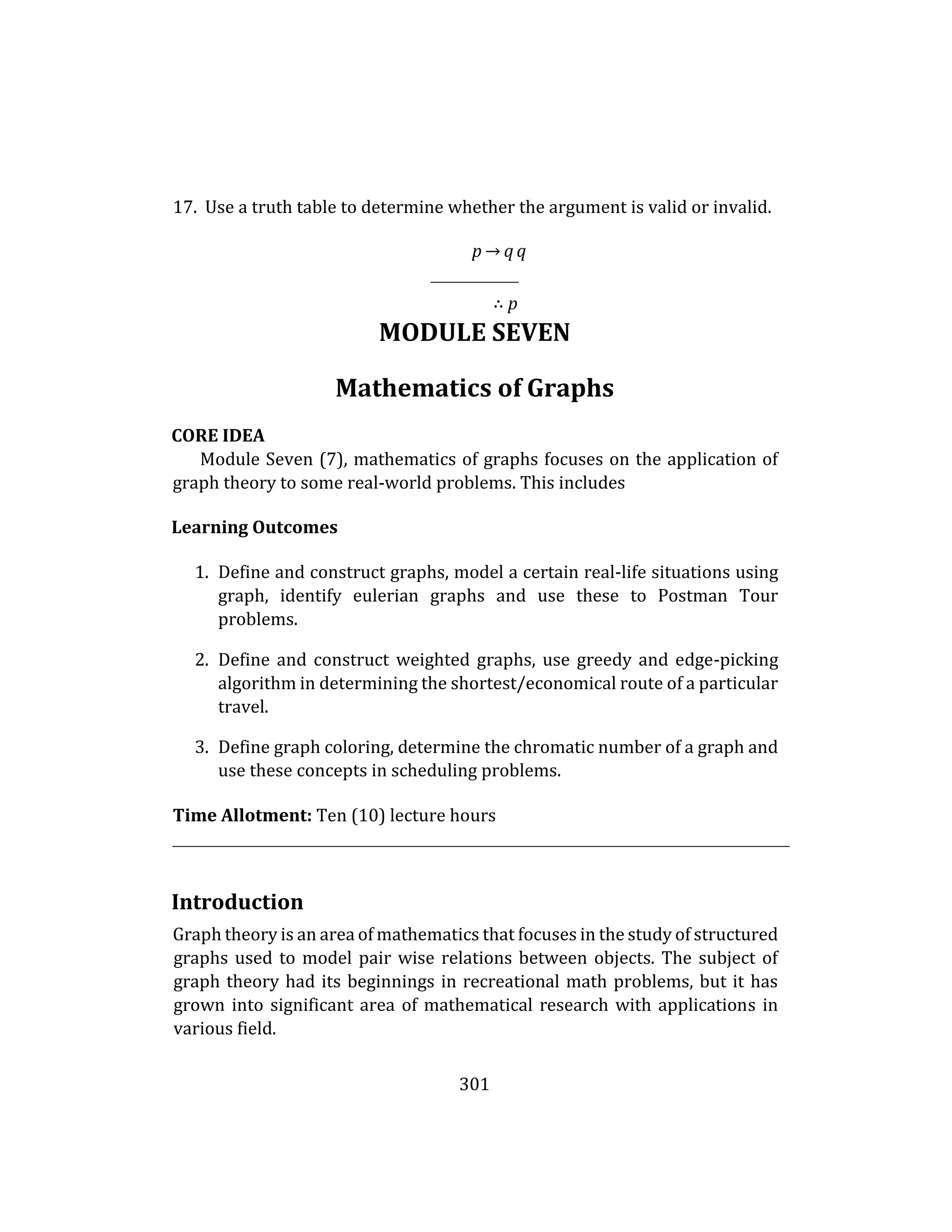 301
17. Use a truth table to determine whether the argument is valid or invalid.
p → q q
∴ p
MODULE SEVEN
Mathematics of Graphs
CORE IDEA
Module Seven (7), mathematics of graphs focuses on the application of
graph theory to some real-world problems. This includes
Learning Outcomes
1. Define and construct graphs, model a certain real-life situations using
graph, identify eulerian graphs and use these to Postman Tour
problems.
2. Define and construct weighted graphs, use greedy and edge-picking
algorithm in determining the shortest/economical route of a particular
travel.
3. Define graph coloring, determine the chromatic number of a graph and
use these concepts in scheduling problems.
Time Allotment: Ten (10) lecture hours
Introduction
Graph theory is an area of mathematics that focuses in the study of structured
graphs used to model pair wise relations between objects. The subject of
graph theory had its beginnings in recreational math problems, but it has
grown into significant area of mathematical research with applications in
various field.
 