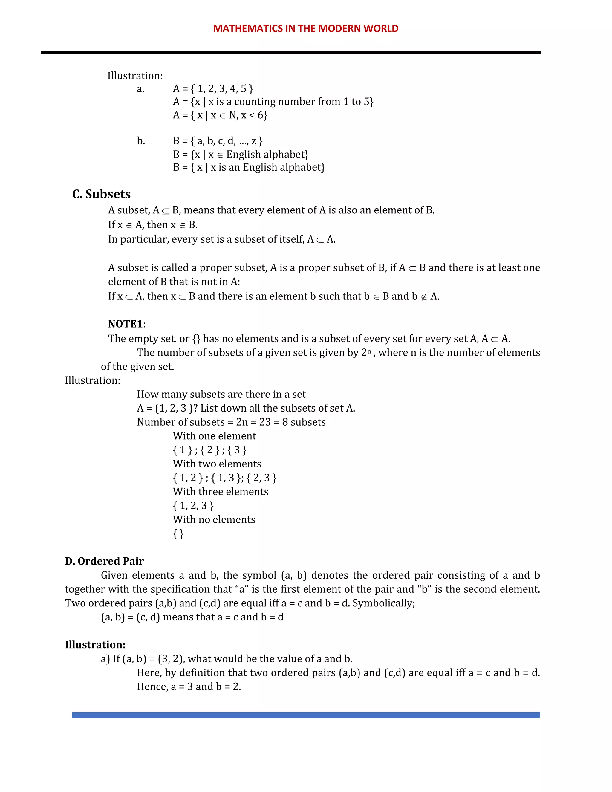 MATHEMATICS IN THE MODERN WORLD
Illustration:
a. A = { 1, 2, 3, 4, 5 }
A = {x | x is a counting number from 1 to 5}
A = { x | x  N, x < 6}
b. B = { a, b, c, d, …, z }
B = {x | x  English alphabet}
B = { x | x is an English alphabet}
C. Subsets
A subset, A  B, means that every element of A is also an element of B.
If x  A, then x  B.
In particular, every set is a subset of itself, A  A.
A subset is called a proper subset, A is a proper subset of B, if A  B and there is at least one
element of B that is not in A:
If x  A, then x  B and there is an element b such that b  B and b  A.
NOTE1:
The empty set. or {} has no elements and is a subset of every set for every set A, A  A.
The number of subsets of a given set is given by 2n , where n is the number of elements
of the given set.
Illustration:
How many subsets are there in a set
A = {1, 2, 3 }? List down all the subsets of set A.
Number of subsets = 2n = 23 = 8 subsets
With one element
{ 1 } ; { 2 } ; { 3 }
With two elements
{ 1, 2 } ; { 1, 3 }; { 2, 3 }
With three elements
{ 1, 2, 3 }
With no elements
{ }
D. Ordered Pair
Given elements a and b, the symbol (a, b) denotes the ordered pair consisting of a and b
together with the specification that “a” is the first element of the pair and “b” is the second element.
Two ordered pairs (a,b) and (c,d) are equal iff a = c and b = d. Symbolically;
(a, b) = (c, d) means that a = c and b = d
Illustration:
a) If (a, b) = (3, 2), what would be the value of a and b.
Here, by definition that two ordered pairs (a,b) and (c,d) are equal iff a = c and b = d.
Hence, a = 3 and b = 2.
 