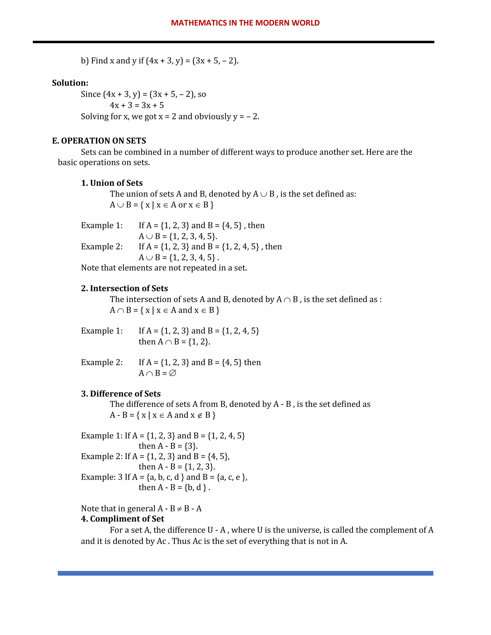 MATHEMATICS IN THE MODERN WORLD
b) Find x and y if (4x + 3, y) = (3x + 5, – 2).
Solution:
Since (4x + 3, y) = (3x + 5, – 2), so
4x + 3 = 3x + 5
Solving for x, we got x = 2 and obviously y = – 2.
E. OPERATION ON SETS
Sets can be combined in a number of different ways to produce another set. Here are the
basic operations on sets.
1. Union of Sets
The union of sets A and B, denoted by A  B , is the set defined as:
A  B = { x | x  A or x  B }
Example 1: If A = {1, 2, 3} and B = {4, 5} , then
A  B = {1, 2, 3, 4, 5}.
Example 2: If A = {1, 2, 3} and B = {1, 2, 4, 5} , then
A  B = {1, 2, 3, 4, 5} .
Note that elements are not repeated in a set.
2. Intersection of Sets
The intersection of sets A and B, denoted by A  B , is the set defined as :
A  B = { x | x  A and x  B }
Example 1: If A = {1, 2, 3} and B = {1, 2, 4, 5}
then A  B = {1, 2}.
Example 2: If A = {1, 2, 3} and B = {4, 5} then
A  B = 
3. Difference of Sets
The difference of sets A from B, denoted by A - B , is the set defined as
A - B = { x | x  A and x  B }
Example 1: If A = {1, 2, 3} and B = {1, 2, 4, 5}
then A - B = {3}.
Example 2: If A = {1, 2, 3} and B = {4, 5},
then A - B = {1, 2, 3}.
Example: 3 If A = {a, b, c, d } and B = {a, c, e },
then A - B = {b, d } .
Note that in general A - B  B - A
4. Compliment of Set
For a set A, the difference U - A , where U is the universe, is called the complement of A
and it is denoted by Ac . Thus Ac is the set of everything that is not in A.
 
