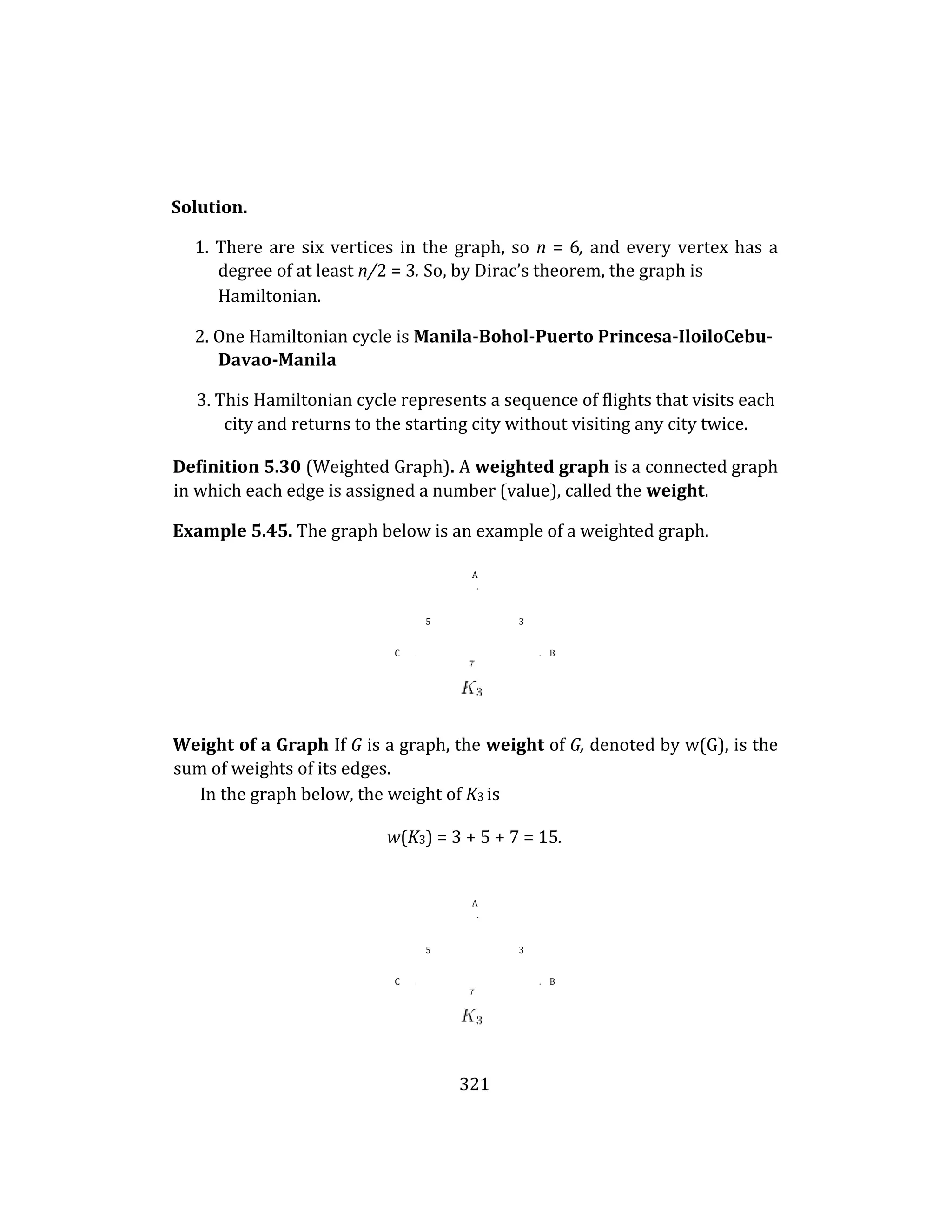 321
Solution.
1. There are six vertices in the graph, so n = 6, and every vertex has a
degree of at least n/2 = 3. So, by Dirac’s theorem, the graph is
Hamiltonian.
2. One Hamiltonian cycle is Manila-Bohol-Puerto Princesa-IloiloCebu-
Davao-Manila
3. This Hamiltonian cycle represents a sequence of flights that visits each
city and returns to the starting city without visiting any city twice.
Definition 5.30 (Weighted Graph). A weighted graph is a connected graph
in which each edge is assigned a number (value), called the weight.
Example 5.45. The graph below is an example of a weighted graph.
A
.
5 3
C . . B
Weight of a Graph If G is a graph, the weight of G, denoted by w(G), is the
sum of weights of its edges.
In the graph below, the weight of K3 is
w(K3) = 3 + 5 + 7 = 15.
A
.
5 3
C . . B
 