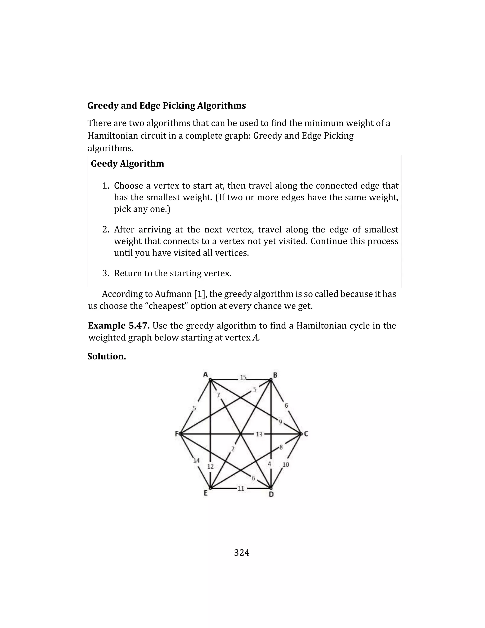 324
Greedy and Edge Picking Algorithms
There are two algorithms that can be used to find the minimum weight of a
Hamiltonian circuit in a complete graph: Greedy and Edge Picking
algorithms.
Geedy Algorithm
1. Choose a vertex to start at, then travel along the connected edge that
has the smallest weight. (If two or more edges have the same weight,
pick any one.)
2. After arriving at the next vertex, travel along the edge of smallest
weight that connects to a vertex not yet visited. Continue this process
until you have visited all vertices.
3. Return to the starting vertex.
According to Aufmann [1], the greedy algorithm is so called because it has
us choose the “cheapest” option at every chance we get.
Example 5.47. Use the greedy algorithm to find a Hamiltonian cycle in the
weighted graph below starting at vertex A.
Solution.
 