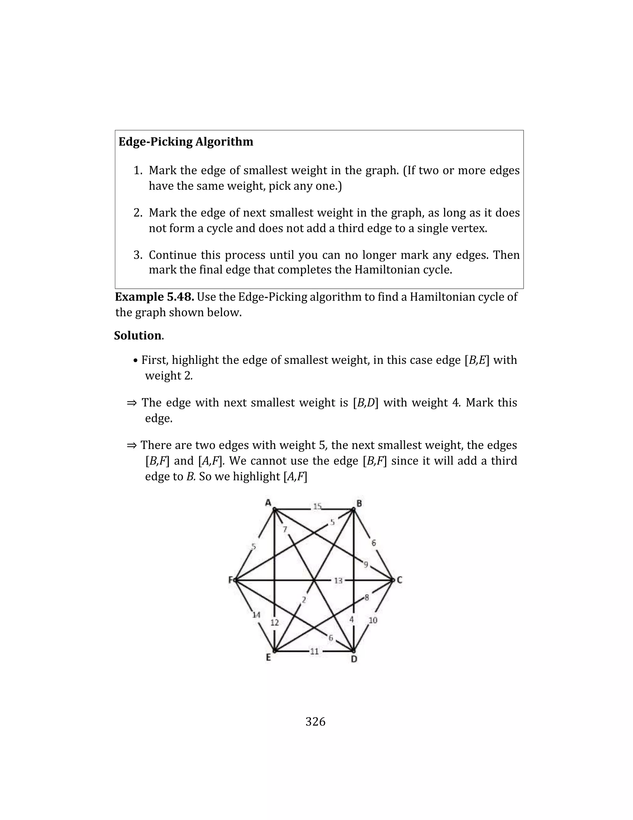 326
Edge-Picking Algorithm
1. Mark the edge of smallest weight in the graph. (If two or more edges
have the same weight, pick any one.)
2. Mark the edge of next smallest weight in the graph, as long as it does
not form a cycle and does not add a third edge to a single vertex.
3. Continue this process until you can no longer mark any edges. Then
mark the final edge that completes the Hamiltonian cycle.
Example 5.48. Use the Edge-Picking algorithm to find a Hamiltonian cycle of
the graph shown below.
Solution.
• First, highlight the edge of smallest weight, in this case edge [B,E] with
weight 2.
⇒ The edge with next smallest weight is [B,D] with weight 4. Mark this
edge.
⇒ There are two edges with weight 5, the next smallest weight, the edges
[B,F] and [A,F]. We cannot use the edge [B,F] since it will add a third
edge to B. So we highlight [A,F]
 