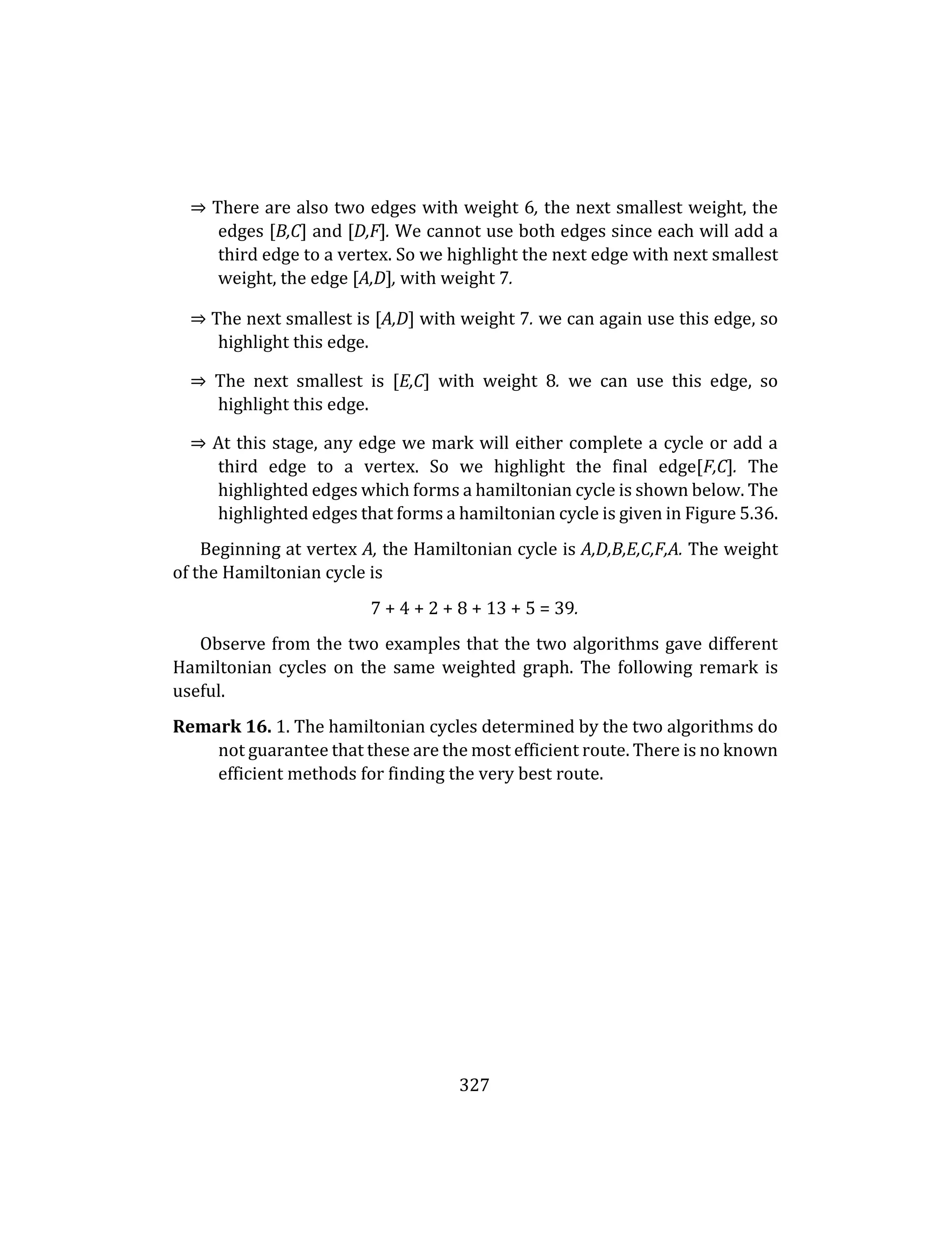 327
⇒ There are also two edges with weight 6, the next smallest weight, the
edges [B,C] and [D,F]. We cannot use both edges since each will add a
third edge to a vertex. So we highlight the next edge with next smallest
weight, the edge [A,D], with weight 7.
⇒ The next smallest is [A,D] with weight 7. we can again use this edge, so
highlight this edge.
⇒ The next smallest is [E,C] with weight 8. we can use this edge, so
highlight this edge.
⇒ At this stage, any edge we mark will either complete a cycle or add a
third edge to a vertex. So we highlight the final edge[F,C]. The
highlighted edges which forms a hamiltonian cycle is shown below. The
highlighted edges that forms a hamiltonian cycle is given in Figure 5.36.
Beginning at vertex A, the Hamiltonian cycle is A,D,B,E,C,F,A. The weight
of the Hamiltonian cycle is
7 + 4 + 2 + 8 + 13 + 5 = 39.
Observe from the two examples that the two algorithms gave different
Hamiltonian cycles on the same weighted graph. The following remark is
useful.
Remark 16. 1. The hamiltonian cycles determined by the two algorithms do
not guarantee that these are the most efficient route. There is no known
efficient methods for finding the very best route.
 